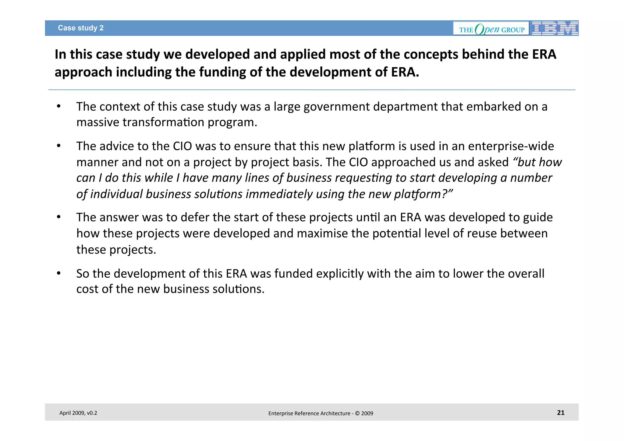 Case study 2

In	
  this	
  case	
  study	
  we	
  developed	
  and	
  applied	
  most	
  of	
  the	
  concepts	
  behind	
  the	
  ERA	
  
approach	
  including	
  the	
  funding	
  of	
  the	
  development	
  of	
  ERA.	
  	
  
• 

The	
  context	
  of	
  this	
  case	
  study	
  was	
  a	
  large	
  government	
  department	
  that	
  embarked	
  on	
  a	
  
massive	
  transforma7on	
  program.	
  

• 

The	
  advice	
  to	
  the	
  CIO	
  was	
  to	
  ensure	
  that	
  this	
  new	
  plaiorm	
  is	
  used	
  in	
  an	
  enterprise-­‐wide	
  
manner	
  and	
  not	
  on	
  a	
  project	
  by	
  project	
  basis.	
  The	
  CIO	
  approached	
  us	
  and	
  asked	
  “but	
  how	
  
can	
  I	
  do	
  this	
  while	
  I	
  have	
  many	
  lines	
  of	
  business	
  requesBng	
  to	
  start	
  developing	
  a	
  number	
  
of	
  individual	
  business	
  soluBons	
  immediately	
  using	
  the	
  new	
  plaNorm?”	
  

• 

The	
  answer	
  was	
  to	
  defer	
  the	
  start	
  of	
  these	
  projects	
  un7l	
  an	
  ERA	
  was	
  developed	
  to	
  guide	
  
how	
  these	
  projects	
  were	
  developed	
  and	
  maximise	
  the	
  poten7al	
  level	
  of	
  reuse	
  between	
  
these	
  projects.	
  	
  

• 

So	
  the	
  development	
  of	
  this	
  ERA	
  was	
  funded	
  explicitly	
  with	
  the	
  aim	
  to	
  lower	
  the	
  overall	
  
cost	
  of	
  the	
  new	
  business	
  solu7ons.	
  

April	
  2009,	
  v0.2	
  

Enterprise	
  Reference	
  Architecture	
  -­‐	
  ©	
  2009	
  

21	
  

 
