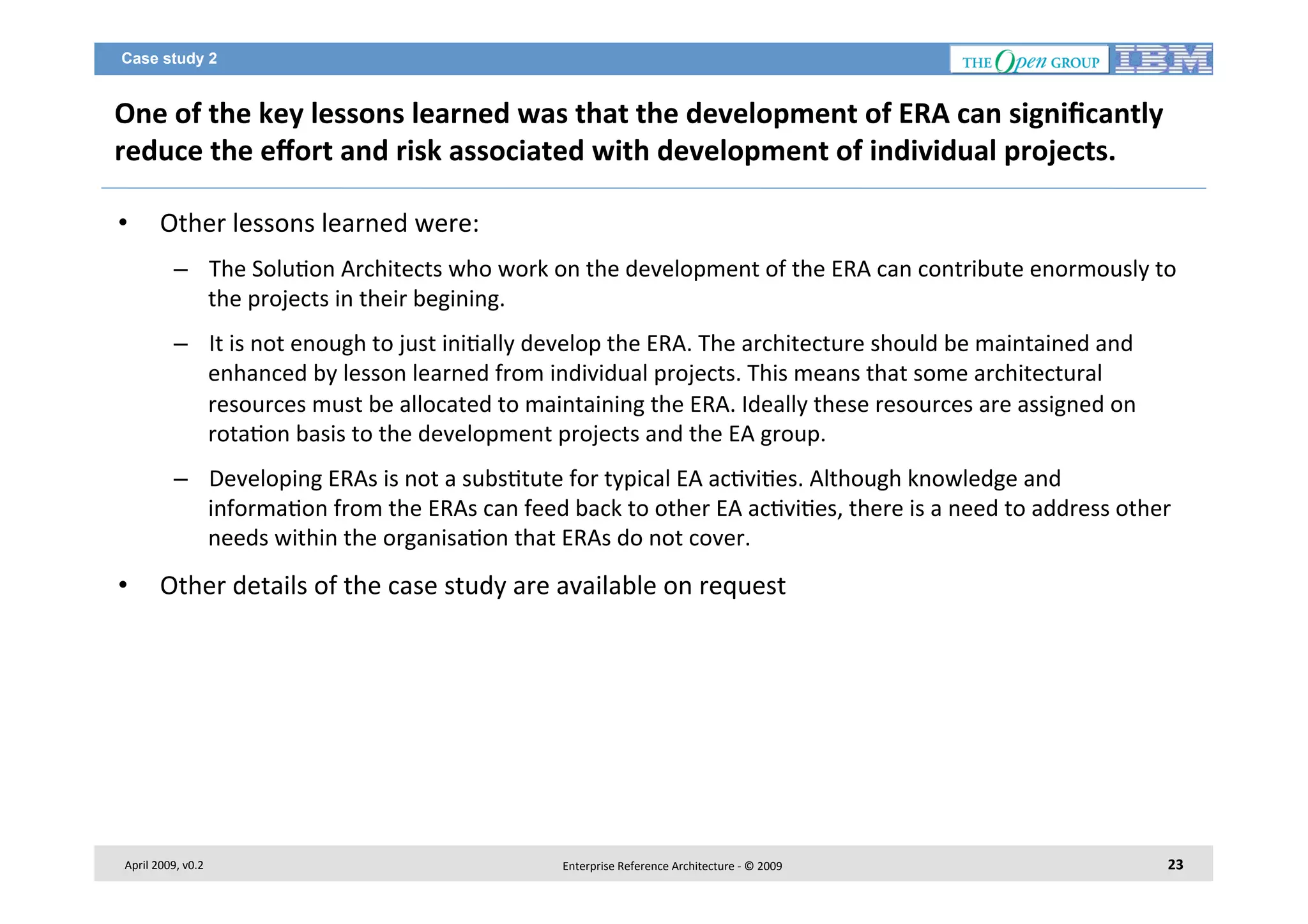 Case study 2

One	
  of	
  the	
  key	
  lessons	
  learned	
  was	
  that	
  the	
  development	
  of	
  ERA	
  can	
  signiﬁcantly	
  
reduce	
  the	
  eﬀort	
  and	
  risk	
  associated	
  with	
  development	
  of	
  individual	
  projects.	
  	
  
• 

Other	
  lessons	
  learned	
  were:	
  
–  The	
  Solu7on	
  Architects	
  who	
  work	
  on	
  the	
  development	
  of	
  the	
  ERA	
  can	
  contribute	
  enormously	
  to	
  
the	
  projects	
  in	
  their	
  begining.	
  	
  	
  
–  It	
  is	
  not	
  enough	
  to	
  just	
  ini7ally	
  develop	
  the	
  ERA.	
  The	
  architecture	
  should	
  be	
  maintained	
  and	
  
enhanced	
  by	
  lesson	
  learned	
  from	
  individual	
  projects.	
  This	
  means	
  that	
  some	
  architectural	
  
resources	
  must	
  be	
  allocated	
  to	
  maintaining	
  the	
  ERA.	
  Ideally	
  these	
  resources	
  are	
  assigned	
  on	
  
rota7on	
  basis	
  to	
  the	
  development	
  projects	
  and	
  the	
  EA	
  group.	
  
–  Developing	
  ERAs	
  is	
  not	
  a	
  subs7tute	
  for	
  typical	
  EA	
  ac7vi7es.	
  Although	
  knowledge	
  and	
  
informa7on	
  from	
  the	
  ERAs	
  can	
  feed	
  back	
  to	
  other	
  EA	
  ac7vi7es,	
  there	
  is	
  a	
  need	
  to	
  address	
  other	
  
needs	
  within	
  the	
  organisa7on	
  that	
  ERAs	
  do	
  not	
  cover.	
  

• 

Other	
  details	
  of	
  the	
  case	
  study	
  are	
  available	
  on	
  request	
  

April	
  2009,	
  v0.2	
  

Enterprise	
  Reference	
  Architecture	
  -­‐	
  ©	
  2009	
  

23	
  

 