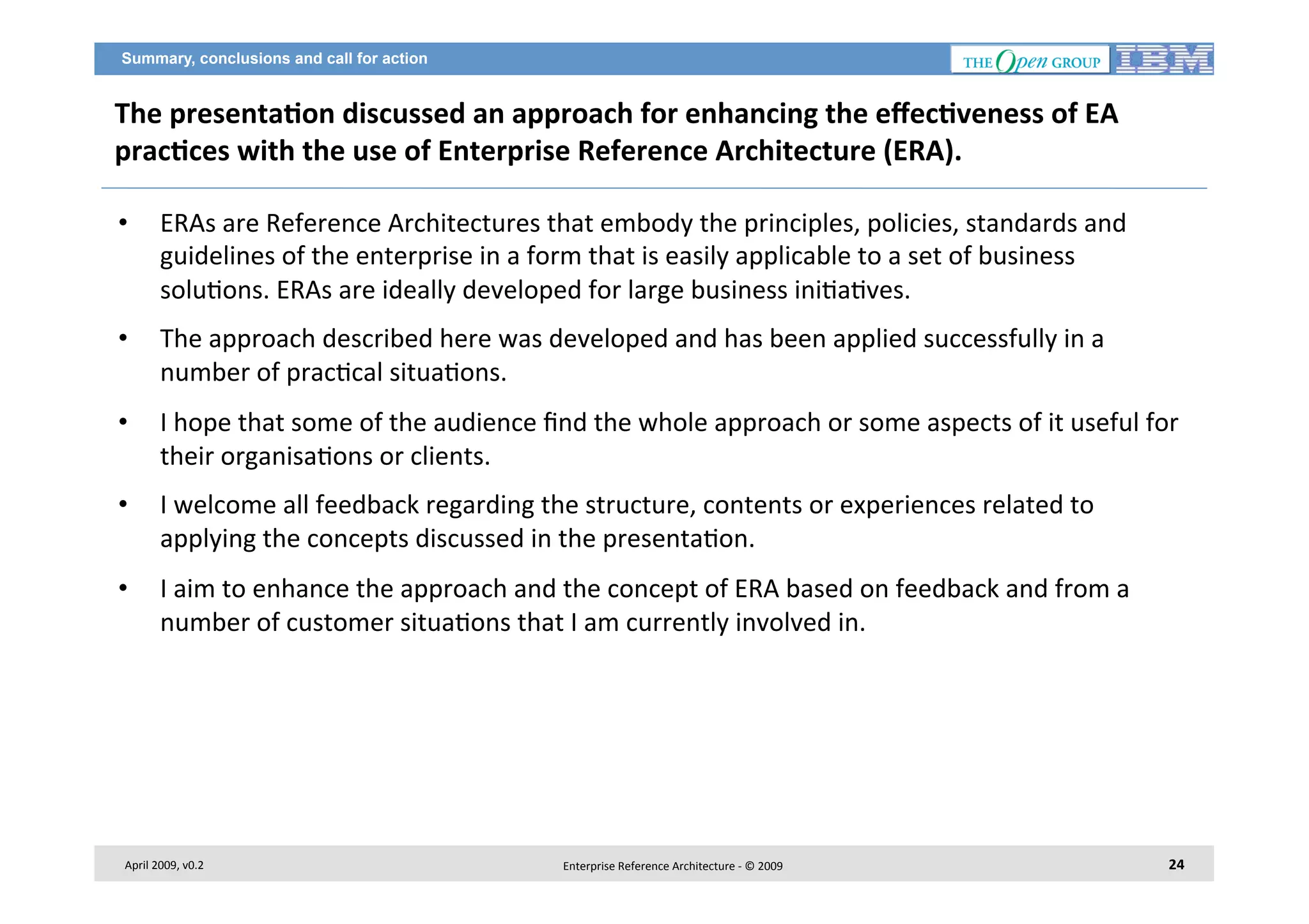 Summary, conclusions and call for action

The	
  presenta2on	
  discussed	
  an	
  approach	
  for	
  enhancing	
  the	
  eﬀec2veness	
  of	
  EA	
  
prac2ces	
  with	
  the	
  use	
  of	
  Enterprise	
  Reference	
  Architecture	
  (ERA).	
  	
  
• 

ERAs	
  are	
  Reference	
  Architectures	
  that	
  embody	
  the	
  principles,	
  policies,	
  standards	
  and	
  
guidelines	
  of	
  the	
  enterprise	
  in	
  a	
  form	
  that	
  is	
  easily	
  applicable	
  to	
  a	
  set	
  of	
  business	
  
solu7ons.	
  ERAs	
  are	
  ideally	
  developed	
  for	
  large	
  business	
  ini7a7ves.	
  

• 

The	
  approach	
  described	
  here	
  was	
  developed	
  and	
  has	
  been	
  applied	
  successfully	
  in	
  a	
  
number	
  of	
  prac7cal	
  situa7ons.	
  	
  

• 

I	
  hope	
  that	
  some	
  of	
  the	
  audience	
  ﬁnd	
  the	
  whole	
  approach	
  or	
  some	
  aspects	
  of	
  it	
  useful	
  for	
  
their	
  organisa7ons	
  or	
  clients.	
  	
  

• 

I	
  welcome	
  all	
  feedback	
  regarding	
  the	
  structure,	
  contents	
  or	
  experiences	
  related	
  to	
  
applying	
  the	
  concepts	
  discussed	
  in	
  the	
  presenta7on.	
  

• 

I	
  aim	
  to	
  enhance	
  the	
  approach	
  and	
  the	
  concept	
  of	
  ERA	
  based	
  on	
  feedback	
  and	
  from	
  a	
  
number	
  of	
  customer	
  situa7ons	
  that	
  I	
  am	
  currently	
  involved	
  in.	
  	
  

April	
  2009,	
  v0.2	
  

Enterprise	
  Reference	
  Architecture	
  -­‐	
  ©	
  2009	
  

24	
  

 
