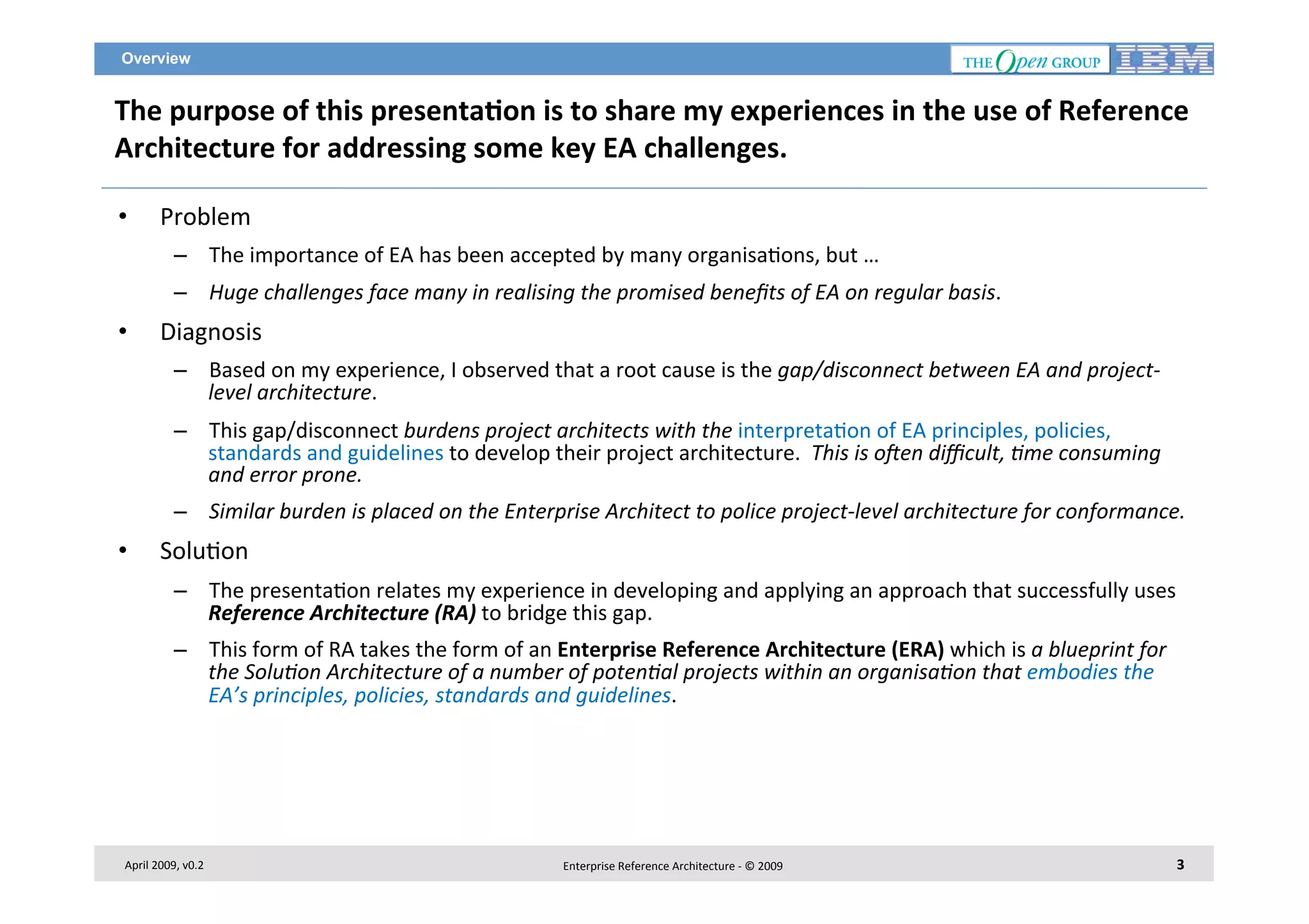 Overview

The	
  purpose	
  of	
  this	
  presenta2on	
  is	
  to	
  share	
  my	
  experiences	
  in	
  the	
  use	
  of	
  Reference	
  
Architecture	
  for	
  addressing	
  some	
  key	
  EA	
  challenges.	
  
• 

Problem	
  
–  The	
  importance	
  of	
  EA	
  has	
  been	
  accepted	
  by	
  many	
  organisa7ons,	
  but	
  …	
  
–  Huge	
  challenges	
  face	
  many	
  in	
  realising	
  the	
  promised	
  beneﬁts	
  of	
  EA	
  on	
  regular	
  basis.	
  

• 

Diagnosis	
  
–  Based	
  on	
  my	
  experience,	
  I	
  observed	
  that	
  a	
  root	
  cause	
  is	
  the	
  gap/disconnect	
  between	
  EA	
  and	
  project-­‐
level	
  architecture.	
  
–  This	
  gap/disconnect	
  burdens	
  project	
  architects	
  with	
  the	
  interpreta7on	
  of	
  EA	
  principles,	
  policies,	
  
standards	
  and	
  guidelines	
  to	
  develop	
  their	
  project	
  architecture.	
  	
  This	
  is	
  o?en	
  diﬃcult,	
  Bme	
  consuming	
  
and	
  error	
  prone.	
  
–  Similar	
  burden	
  is	
  placed	
  on	
  the	
  Enterprise	
  Architect	
  to	
  police	
  project-­‐level	
  architecture	
  for	
  conformance.	
  

• 

Solu7on	
  
–  The	
  presenta7on	
  relates	
  my	
  experience	
  in	
  developing	
  and	
  applying	
  an	
  approach	
  that	
  successfully	
  uses	
  
Reference	
  Architecture	
  (RA)	
  to	
  bridge	
  this	
  gap.	
  
–  This	
  form	
  of	
  RA	
  takes	
  the	
  form	
  of	
  an	
  Enterprise	
  Reference	
  Architecture	
  (ERA)	
  which	
  is	
  a	
  blueprint	
  for	
  
the	
  SoluBon	
  Architecture	
  of	
  a	
  number	
  of	
  potenBal	
  projects	
  within	
  an	
  organisaBon	
  that	
  embodies	
  the	
  
EA’s	
  principles,	
  policies,	
  standards	
  and	
  guidelines.	
  	
  

	
  	
  

April	
  2009,	
  v0.2	
  

Enterprise	
  Reference	
  Architecture	
  -­‐	
  ©	
  2009	
  

3	
  

 