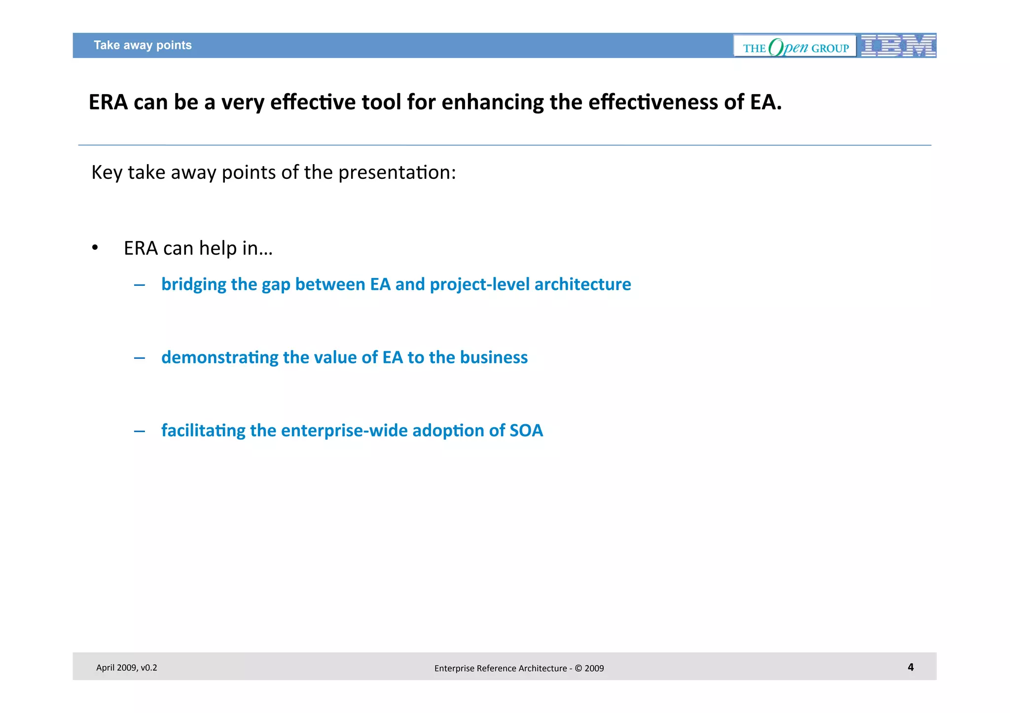 Take away points

ERA	
  can	
  be	
  a	
  very	
  eﬀec2ve	
  tool	
  for	
  enhancing	
  the	
  eﬀec2veness	
  of	
  EA.	
  
Key	
  take	
  away	
  points	
  of	
  the	
  presenta7on:	
  
	
  
• 

ERA	
  can	
  help	
  in…	
  
–  bridging	
  the	
  gap	
  between	
  EA	
  and	
  project-­‐level	
  architecture	
  

–  demonstra2ng	
  the	
  value	
  of	
  EA	
  to	
  the	
  business	
  

–  facilita2ng	
  the	
  enterprise-­‐wide	
  adop2on	
  of	
  SOA	
  

April	
  2009,	
  v0.2	
  

Enterprise	
  Reference	
  Architecture	
  -­‐	
  ©	
  2009	
  

4	
  

 
