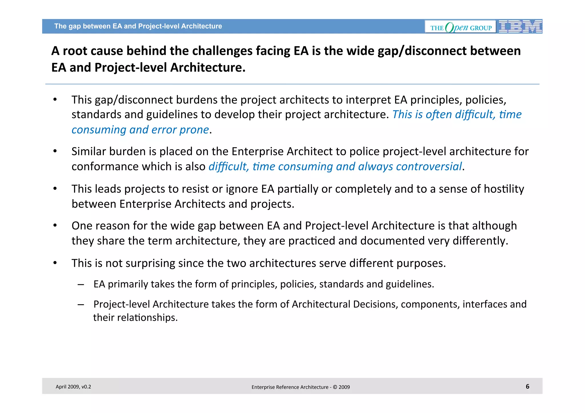 The gap between EA and Project-level Architecture

A	
  root	
  cause	
  behind	
  the	
  challenges	
  facing	
  EA	
  is	
  the	
  wide	
  gap/disconnect	
  between	
  
EA	
  and	
  Project-­‐level	
  Architecture.	
  	
  
• 

This	
  gap/disconnect	
  burdens	
  the	
  project	
  architects	
  to	
  interpret	
  EA	
  principles,	
  policies,	
  
standards	
  and	
  guidelines	
  to	
  develop	
  their	
  project	
  architecture.	
  This	
  is	
  o?en	
  diﬃcult,	
  Bme	
  
consuming	
  and	
  error	
  prone.	
  	
  

• 

Similar	
  burden	
  is	
  placed	
  on	
  the	
  Enterprise	
  Architect	
  to	
  police	
  project-­‐level	
  architecture	
  for	
  
conformance	
  which	
  is	
  also	
  diﬃcult,	
  Bme	
  consuming	
  and	
  always	
  controversial.	
  	
  

• 

This	
  leads	
  projects	
  to	
  resist	
  or	
  ignore	
  EA	
  par7ally	
  or	
  completely	
  and	
  to	
  a	
  sense	
  of	
  hos7lity	
  
between	
  Enterprise	
  Architects	
  and	
  projects.	
  

• 

One	
  reason	
  for	
  the	
  wide	
  gap	
  between	
  EA	
  and	
  Project-­‐level	
  Architecture	
  is	
  that	
  although	
  
they	
  share	
  the	
  term	
  architecture,	
  they	
  are	
  prac7ced	
  and	
  documented	
  very	
  diﬀerently.	
  

• 

This	
  is	
  not	
  surprising	
  since	
  the	
  two	
  architectures	
  serve	
  diﬀerent	
  purposes.	
  
–  EA	
  primarily	
  takes	
  the	
  form	
  of	
  principles,	
  policies,	
  standards	
  and	
  guidelines.	
  
–  Project-­‐level	
  Architecture	
  takes	
  the	
  form	
  of	
  Architectural	
  Decisions,	
  components,	
  interfaces	
  and	
  
their	
  rela7onships.	
  

April	
  2009,	
  v0.2	
  

Enterprise	
  Reference	
  Architecture	
  -­‐	
  ©	
  2009	
  

6	
  

 