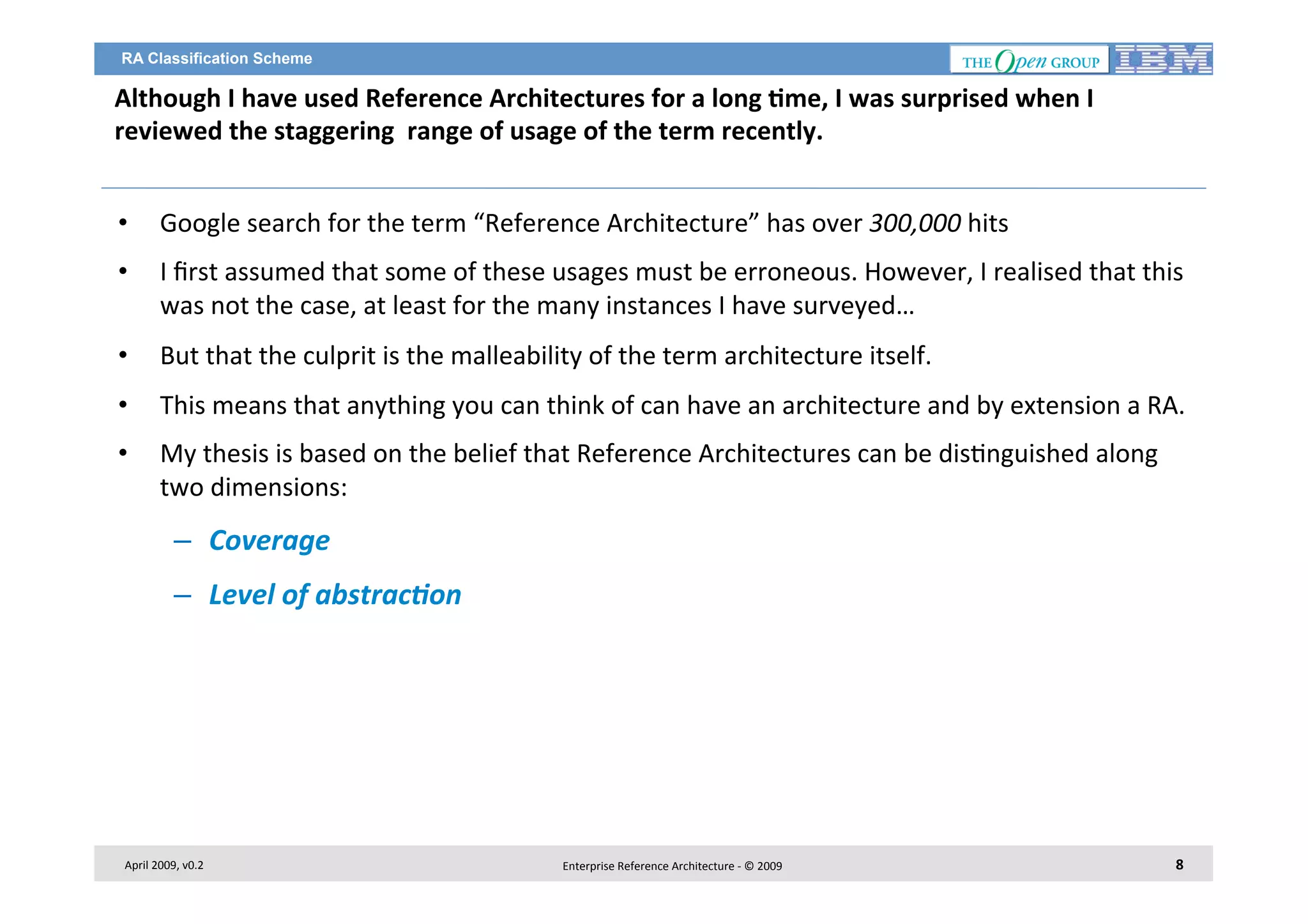 RA Classification Scheme

Although	
  I	
  have	
  used	
  Reference	
  Architectures	
  for	
  a	
  long	
  2me,	
  I	
  was	
  surprised	
  when	
  I	
  
reviewed	
  the	
  staggering	
  	
  range	
  of	
  usage	
  of	
  the	
  term	
  recently.	
  
	
  
• 

Google	
  search	
  for	
  the	
  term	
  “Reference	
  Architecture”	
  has	
  over	
  300,000	
  hits	
  	
  

• 

I	
  ﬁrst	
  assumed	
  that	
  some	
  of	
  these	
  usages	
  must	
  be	
  erroneous.	
  However,	
  I	
  realised	
  that	
  this	
  
was	
  not	
  the	
  case,	
  at	
  least	
  for	
  the	
  many	
  instances	
  I	
  have	
  surveyed…	
  

• 

But	
  that	
  the	
  culprit	
  is	
  the	
  malleability	
  of	
  the	
  term	
  architecture	
  itself.	
  	
  

• 

This	
  means	
  that	
  anything	
  you	
  can	
  think	
  of	
  can	
  have	
  an	
  architecture	
  and	
  by	
  extension	
  a	
  RA.	
  

• 

My	
  thesis	
  is	
  based	
  on	
  the	
  belief	
  that	
  Reference	
  Architectures	
  can	
  be	
  dis7nguished	
  along	
  
two	
  dimensions:	
  

–  Coverage	
  	
  
–  Level	
  of	
  abstrac8on	
  	
  

April	
  2009,	
  v0.2	
  

Enterprise	
  Reference	
  Architecture	
  -­‐	
  ©	
  2009	
  

8	
  

 
