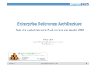  Addressing	
  key	
  challenges	
  facing	
  EA	
  and	
  enterprise-­‐wide	
  adop7on	
  of	
  SOA
	
  
Ahmed	
  Fa<ah
	
  
Execu7ve	
  IT	
  Architect,	
  IBM	
  Global	
  Services,	
  Australia
	
  
afa<ah@au1.ibm.com
	
  

April	
  2009,	
  v0.2	
  

Enterprise	
  Reference	
  Architecture	
  -­‐	
  ©	
  2009	
  

1	
  

 