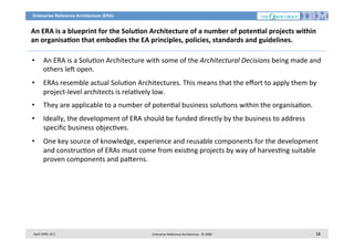 Enterprise Reference Architecture (ERA)

An	
  ERA	
  is	
  a	
  blueprint	
  for	
  the	
  Solu2on	
  Architecture	
  of	
  a	
  number	
  of	
  poten2al	
  projects	
  within	
  
an	
  organisa2on	
  that	
  embodies	
  the	
  EA	
  principles,	
  policies,	
  standards	
  and	
  guidelines.	
  	
  
• 

An	
  ERA	
  is	
  a	
  Solu7on	
  Architecture	
  with	
  some	
  of	
  the	
  Architectural	
  Decisions	
  being	
  made	
  and
	
  
others	
  leg	
  open.	
  

• 

ERAs	
  resemble	
  actual	
  Solu7on	
  Architectures.	
  This	
  means	
  that	
  the	
  eﬀort	
  to	
  apply	
  them	
  by	
  
project-­‐level	
  architects	
  is	
  rela7vely	
  low.	
  	
  

• 

They	
  are	
  applicable	
  to	
  a	
  number	
  of	
  poten7al	
  business	
  solu7ons	
  within	
  the	
  organisa7on.	
  	
  

• 

Ideally,	
  the	
  development	
  of	
  ERA	
  should	
  be	
  funded	
  directly	
  by	
  the	
  business	
  to	
  address	
  
speciﬁc	
  business	
  objec7ves.	
  	
  

• 

One	
  key	
  source	
  of	
  knowledge,	
  experience	
  and	
  reusable	
  components	
  for	
  the	
  development	
  
and	
  construc7on	
  of	
  ERAs	
  must	
  come	
  from	
  exis7ng	
  projects	
  by	
  way	
  of	
  harves7ng	
  suitable	
  
proven	
  components	
  and	
  pa<erns.	
  

April	
  2009,	
  v0.2	
  

Enterprise	
  Reference	
  Architecture	
  -­‐	
  ©	
  2009	
  

12	
  

 