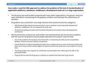 Case study 1

Case	
  study	
  1	
  used	
  the	
  ERA	
  approach	
  to	
  address	
  the	
  problem	
  of	
  the	
  lack	
  of	
  standardisa2on	
  of	
  
applica2on	
  plaborms,	
  databases,	
  middleware,	
  development	
  tools	
  etc	
  in	
  a	
  large	
  organisa2on.	
  
• 

The	
  EA	
  group	
  was	
  well	
  funded	
  compared	
  with	
  many	
  other	
  organisa7ons,	
  the	
  group’s	
  resources	
  
were	
  stretched	
  in	
  maintaining	
  the	
  EA	
  guidance	
  artefacts	
  and	
  ‘policing’	
  the	
  conformance	
  of	
  
solu7ons.	
  	
  

• 

EA	
  guidance	
  was	
  contained	
  in	
  very	
  large	
  volumes	
  that	
  covered	
  mainly	
  two	
  categories:	
  	
  
–  SOE	
  (Standard	
  Opera7ng	
  Environment)	
  which	
  covers	
  standards	
  concerning	
  what	
  development	
  
plaiorms,	
  middleware,	
  etc	
  are	
  allowed	
  to	
  be	
  used;	
  and	
  
–  Architectural	
  guiding	
  principles	
  that	
  should	
  be	
  followed	
  by	
  the	
  projects	
  when	
  developing	
  their	
  
architecture.	
  

• 

We	
  found	
  that	
  this	
  material	
  was	
  well	
  wri<en	
  and	
  maintained	
  but	
  also	
  found	
  some	
  problems	
  
with	
  the	
  way	
  the	
  EA	
  guidance	
  was	
  provided	
  especially	
  from	
  projects’	
  point	
  of	
  view:	
  
–  One	
  of	
  the	
  problems	
  that	
  projects	
  were	
  faced	
  with	
  in	
  interpre7ng	
  the	
  SOE	
  was	
  the	
  compa7bility	
  
between	
  choices	
  of	
  various	
  solu7on	
  components.	
  	
  
–  Interpre7ng	
  the	
  architectural	
  guiding	
  principles	
  was	
  a	
  problem	
  because	
  many	
  of	
  these	
  principles	
  (and	
  
there	
  were	
  many)	
  conﬂict	
  and	
  the	
  degree	
  of	
  required	
  conformity	
  varied	
  from	
  must	
  conform	
  to	
  nice	
  to	
  
have.	
  	
  
–  The	
  EA	
  group	
  got	
  many	
  requests	
  for	
  clariﬁca7on	
  and	
  exemp7on	
  from	
  adhering	
  to	
  the	
  SOE	
  or	
  the	
  
guiding	
  principles.	
  
–  Projects	
  did	
  not	
  view	
  the	
  EA	
  group	
  as	
  a	
  help	
  but	
  an	
  obstacle	
  that	
  they	
  have	
  to	
  go	
  around.	
  

April	
  2009,	
  v0.2	
  

Enterprise	
  Reference	
  Architecture	
  -­‐	
  ©	
  2009	
  

18	
  

 
