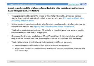 The gap between EA and Project-level Architecture

A	
  root	
  cause	
  behind	
  the	
  challenges	
  facing	
  EA	
  is	
  the	
  wide	
  gap/disconnect	
  between	
  
EA	
  and	
  Project-­‐level	
  Architecture.	
  	
  
• 

This	
  gap/disconnect	
  burdens	
  the	
  project	
  architects	
  to	
  interpret	
  EA	
  principles,	
  policies,	
  
standards	
  and	
  guidelines	
  to	
  develop	
  their	
  project	
  architecture.	
  This	
  is	
  o?en	
  diﬃcult,	
  Bme	
  
consuming	
  and	
  error	
  prone.	
  	
  

• 

Similar	
  burden	
  is	
  placed	
  on	
  the	
  Enterprise	
  Architect	
  to	
  police	
  project-­‐level	
  architecture	
  for	
  
conformance	
  which	
  is	
  also	
  diﬃcult,	
  Bme	
  consuming	
  and	
  always	
  controversial.	
  	
  

• 

This	
  leads	
  projects	
  to	
  resist	
  or	
  ignore	
  EA	
  par7ally	
  or	
  completely	
  and	
  to	
  a	
  sense	
  of	
  hos7lity	
  
between	
  Enterprise	
  Architects	
  and	
  projects.	
  

• 

One	
  reason	
  for	
  the	
  wide	
  gap	
  between	
  EA	
  and	
  Project-­‐level	
  Architecture	
  is	
  that	
  although	
  
they	
  share	
  the	
  term	
  architecture,	
  they	
  are	
  prac7ced	
  and	
  documented	
  very	
  diﬀerently.	
  

• 

This	
  is	
  not	
  surprising	
  since	
  the	
  two	
  architectures	
  serve	
  diﬀerent	
  purposes.	
  
–  EA	
  primarily	
  takes	
  the	
  form	
  of	
  principles,	
  policies,	
  standards	
  and	
  guidelines.	
  
–  Project-­‐level	
  Architecture	
  takes	
  the	
  form	
  of	
  Architectural	
  Decisions,	
  components,	
  interfaces	
  and	
  
their	
  rela7onships.	
  

April	
  2009,	
  v0.2	
  

Enterprise	
  Reference	
  Architecture	
  -­‐	
  ©	
  2009	
  

6	
  

 