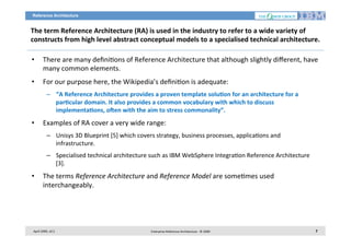 Reference Architecture

The	
  term	
  Reference	
  Architecture	
  (RA)	
  is	
  used	
  in	
  the	
  industry	
  to	
  refer	
  to	
  a	
  wide	
  variety	
  of	
  
constructs	
  from	
  high	
  level	
  abstract	
  conceptual	
  models	
  to	
  a	
  specialised	
  technical	
  architecture.	
  
• 

There	
  are	
  many	
  deﬁni7ons	
  of	
  Reference	
  Architecture	
  that	
  although	
  slightly	
  diﬀerent,	
  have	
  
many	
  common	
  elements.	
  	
  

• 

For	
  our	
  purpose	
  here,	
  the	
  Wikipedia’s	
  deﬁni7on	
  is	
  adequate:	
  
–  “A	
  Reference	
  Architecture	
  provides	
  a	
  proven	
  template	
  solu2on	
  for	
  an	
  architecture	
  for	
  a	
  
par2cular	
  domain.	
  It	
  also	
  provides	
  a	
  common	
  vocabulary	
  with	
  which	
  to	
  discuss	
  
implementa2ons,	
  oSen	
  with	
  the	
  aim	
  to	
  stress	
  commonality”.	
  

• 

Examples	
  of	
  RA	
  cover	
  a	
  very	
  wide	
  range:	
  
–  Unisys	
  3D	
  Blueprint	
  [5]	
  which	
  covers	
  strategy,	
  business	
  processes,	
  applica7ons	
  and	
  
infrastructure.	
  
–  Specialised	
  technical	
  architecture	
  such	
  as	
  IBM	
  WebSphere	
  Integra7on	
  Reference	
  Architecture	
  
[3].	
  

• 

The	
  terms	
  Reference	
  Architecture	
  and	
  Reference	
  Model	
  are	
  some7mes	
  used	
  
interchangeably.	
  	
  

April	
  2009,	
  v0.2	
  

Enterprise	
  Reference	
  Architecture	
  -­‐	
  ©	
  2009	
  

7	
  

 