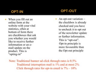 OPT-IN
 When you fill out an
online form at the
website with your vital
statistics, often at
bottom of form there
are checkboxes that ask
you whether you would
like to receive further
information or an e-
mail update on the
product. This is
“opting-in”
OPT-OUT
 An opt-out variation –
the checkbox is already
checked and you have
to uncheck it to opt out
of the newsletter update
or further information.
This is “opt-out”.
Opt-in principle is
more favourable than
the Opt-out principle
Note: Traditional banner ad click through rates is 0.5%
Traditional interruption mail is 1% and at most 2%
Click through rates for opt-in email is 7% – 10%
 