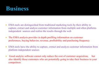  EMA tools are distinguished from traditional marketing tools by their ability to
capture, extract and analyze customer information from multiple and often platform-
independent sources and realize the results through the web
 The EMA analysis provides in depth profiling information on customer
preferences, buying behavior, revenue, profitability and purchasing frequency
 EMA tools have the ability to capture, extract and analyze customer information from
platform independent sources
 Good analytic software cannot only reduce the cost of customer acquisition, but
also identify those customers who are potentially going to take their business to your
competitors
 