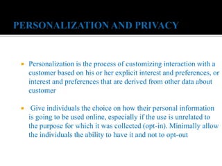  Personalization is the process of customizing interaction with a
customer based on his or her explicit interest and preferences, or
interest and preferences that are derived from other data about
customer
 Give individuals the choice on how their personal information
is going to be used online, especially if the use is unrelated to
the purpose for which it was collected (opt-in). Minimally allow
the individuals the ability to have it and not to opt-out
 