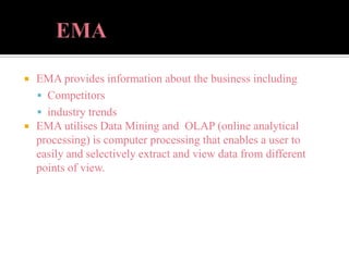  EMA provides information about the business including
 Competitors
 industry trends
 EMA utilises Data Mining and OLAP (online analytical
processing) is computer processing that enables a user to
easily and selectively extract and view data from different
points of view.
 