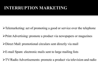 Telemarketing: act of promoting a good or service over the telephone
Print Advertising: promote a product via newspapers or magazines
Direct Mail: promotional circulars sent directly via mail
E-mail Spam: electronic mails sent to large mailing lists
TV/Radio Advertisements: promote a product via television and radio
 