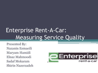 Enterprise Rent-A-Car: 
Measuring Service Quality 
Presented By: 
Nazanin Esmaeili 
Maryam Hamidi 
Elnaz Mahmoodi 
Sadaf Mokaram 
Shirin Nazerzadeh 
 