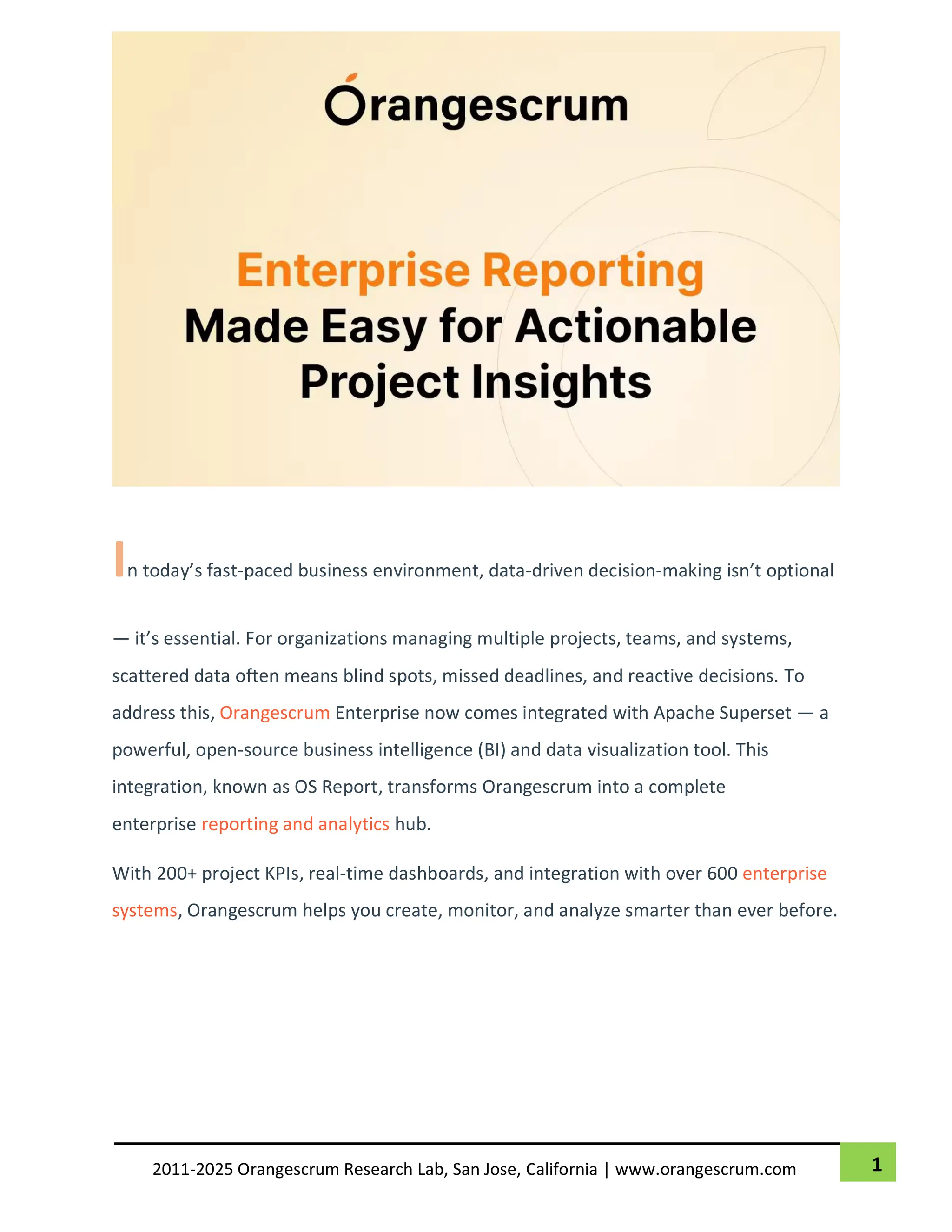 1
2011-2025 Orangescrum Research Lab, San Jose, California | www.orangescrum.com
In today’s fast-paced business environment, data-driven decision-making isn’t optional
— it’s essential. For organizations managing multiple projects, teams, and systems,
scattered data often means blind spots, missed deadlines, and reactive decisions. To
address this, Orangescrum Enterprise now comes integrated with Apache Superset — a
powerful, open-source business intelligence (BI) and data visualization tool. This
integration, known as OS Report, transforms Orangescrum into a complete
enterprise reporting and analytics hub.
With 200+ project KPIs, real-time dashboards, and integration with over 600 enterprise
systems, Orangescrum helps you create, monitor, and analyze smarter than ever before.
 