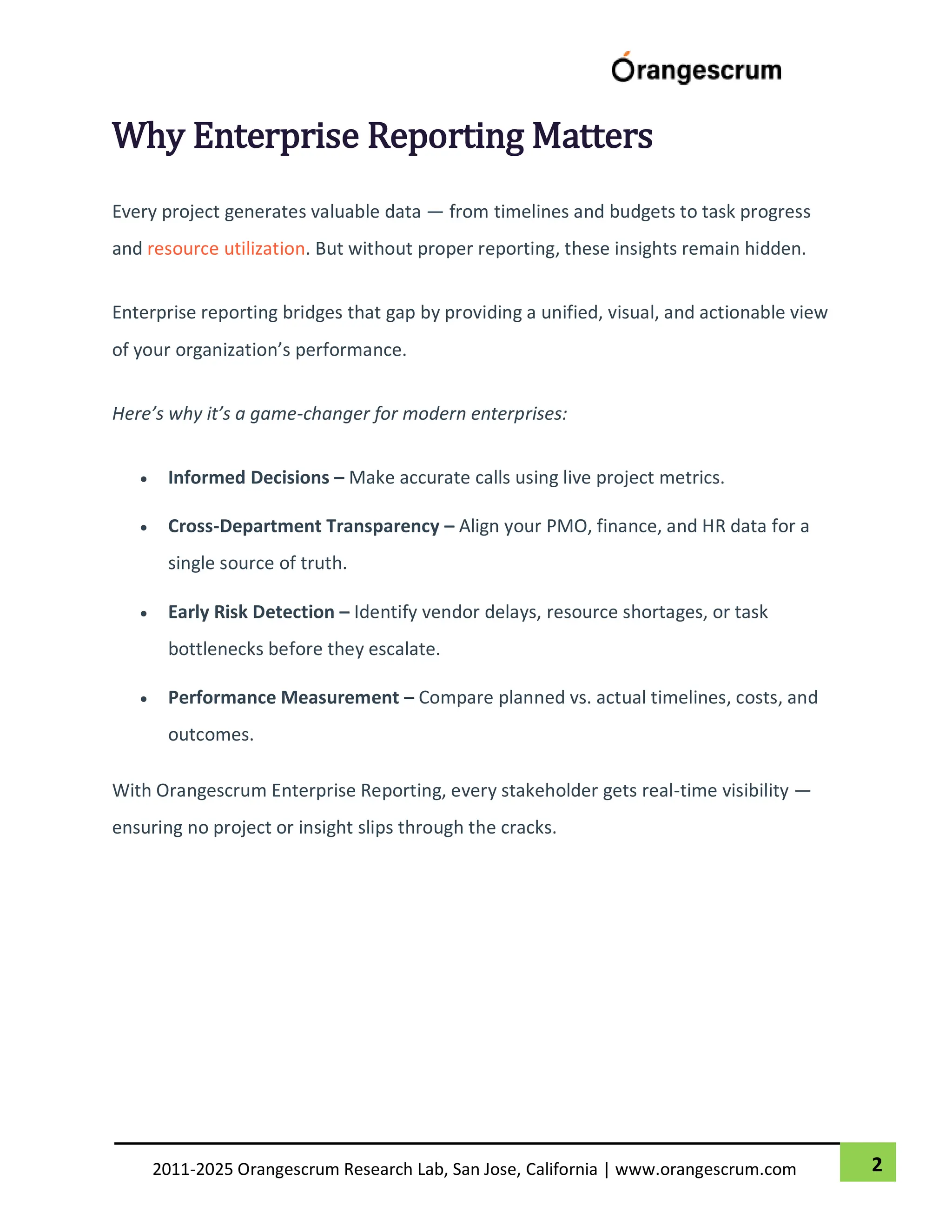 2
2011-2025 Orangescrum Research Lab, San Jose, California | www.orangescrum.com
Why Enterprise Reporting Matters
Every project generates valuable data — from timelines and budgets to task progress
and resource utilization. But without proper reporting, these insights remain hidden.
Enterprise reporting bridges that gap by providing a unified, visual, and actionable view
of your organization’s performance.
Here’s why it’s a game-changer for modern enterprises:
 Informed Decisions – Make accurate calls using live project metrics.
 Cross-Department Transparency – Align your PMO, finance, and HR data for a
single source of truth.
 Early Risk Detection – Identify vendor delays, resource shortages, or task
bottlenecks before they escalate.
 Performance Measurement – Compare planned vs. actual timelines, costs, and
outcomes.
With Orangescrum Enterprise Reporting, every stakeholder gets real-time visibility —
ensuring no project or insight slips through the cracks.
 