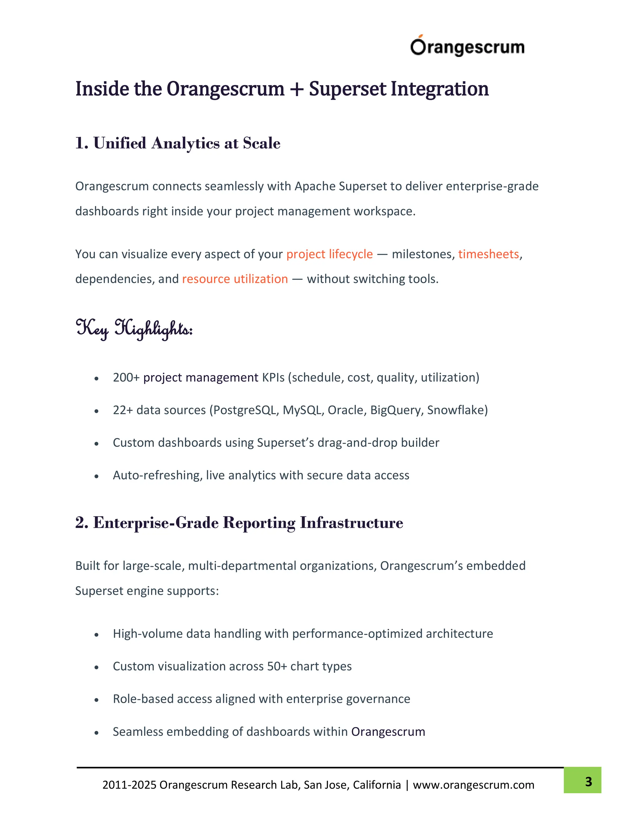 3
2011-2025 Orangescrum Research Lab, San Jose, California | www.orangescrum.com
Inside the Orangescrum + Superset Integration
1. Unified Analytics at Scale
Orangescrum connects seamlessly with Apache Superset to deliver enterprise-grade
dashboards right inside your project management workspace.
You can visualize every aspect of your project lifecycle — milestones, timesheets,
dependencies, and resource utilization — without switching tools.
Key Highlights:
 200+ project management KPIs (schedule, cost, quality, utilization)
 22+ data sources (PostgreSQL, MySQL, Oracle, BigQuery, Snowflake)
 Custom dashboards using Superset’s drag-and-drop builder
 Auto-refreshing, live analytics with secure data access
2. Enterprise-Grade Reporting Infrastructure
Built for large-scale, multi-departmental organizations, Orangescrum’s embedded
Superset engine supports:
 High-volume data handling with performance-optimized architecture
 Custom visualization across 50+ chart types
 Role-based access aligned with enterprise governance
 Seamless embedding of dashboards within Orangescrum
 