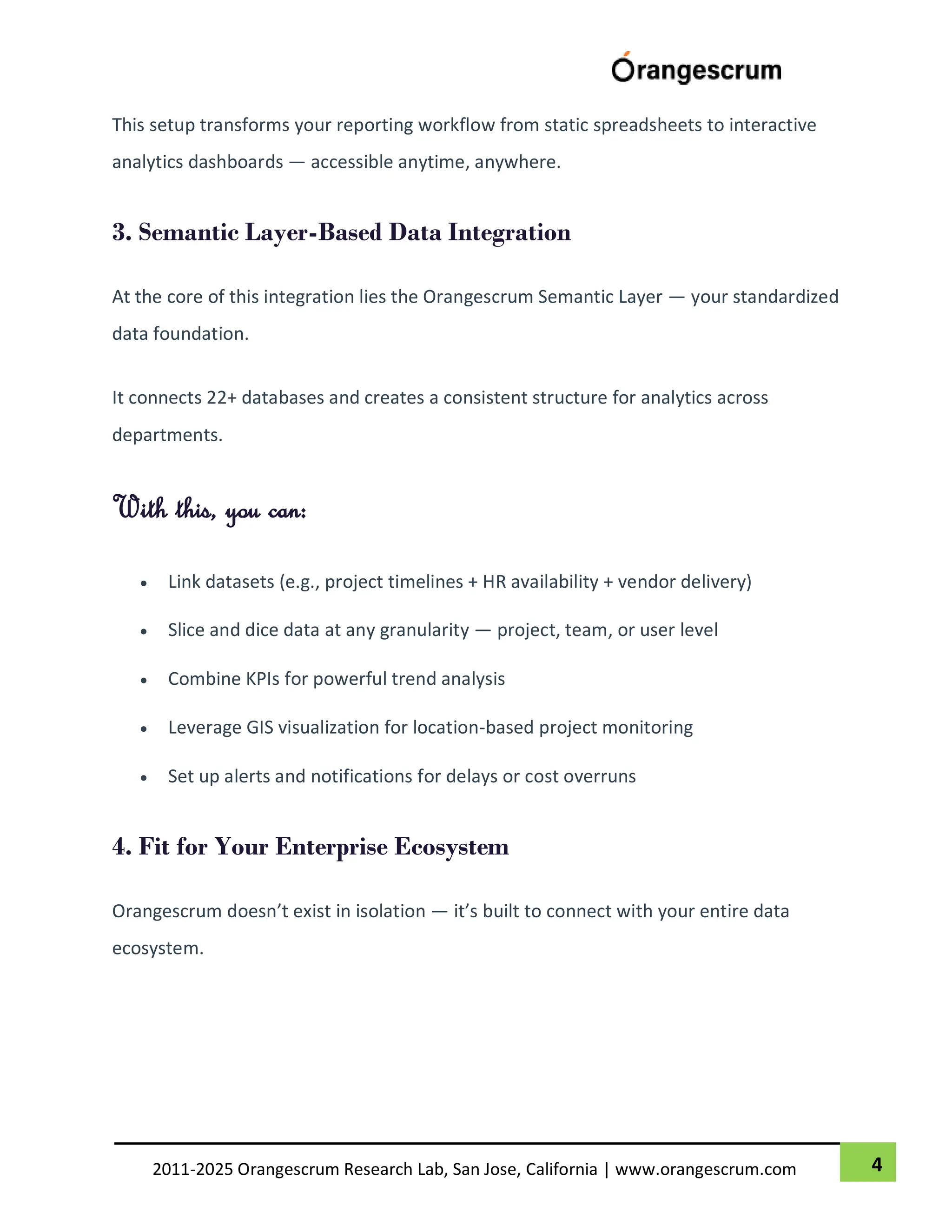 4
2011-2025 Orangescrum Research Lab, San Jose, California | www.orangescrum.com
This setup transforms your reporting workflow from static spreadsheets to interactive
analytics dashboards — accessible anytime, anywhere.
3. Semantic Layer-Based Data Integration
At the core of this integration lies the Orangescrum Semantic Layer — your standardized
data foundation.
It connects 22+ databases and creates a consistent structure for analytics across
departments.
With this, you can:
 Link datasets (e.g., project timelines + HR availability + vendor delivery)
 Slice and dice data at any granularity — project, team, or user level
 Combine KPIs for powerful trend analysis
 Leverage GIS visualization for location-based project monitoring
 Set up alerts and notifications for delays or cost overruns
4. Fit for Your Enterprise Ecosystem
Orangescrum doesn’t exist in isolation — it’s built to connect with your entire data
ecosystem.
 