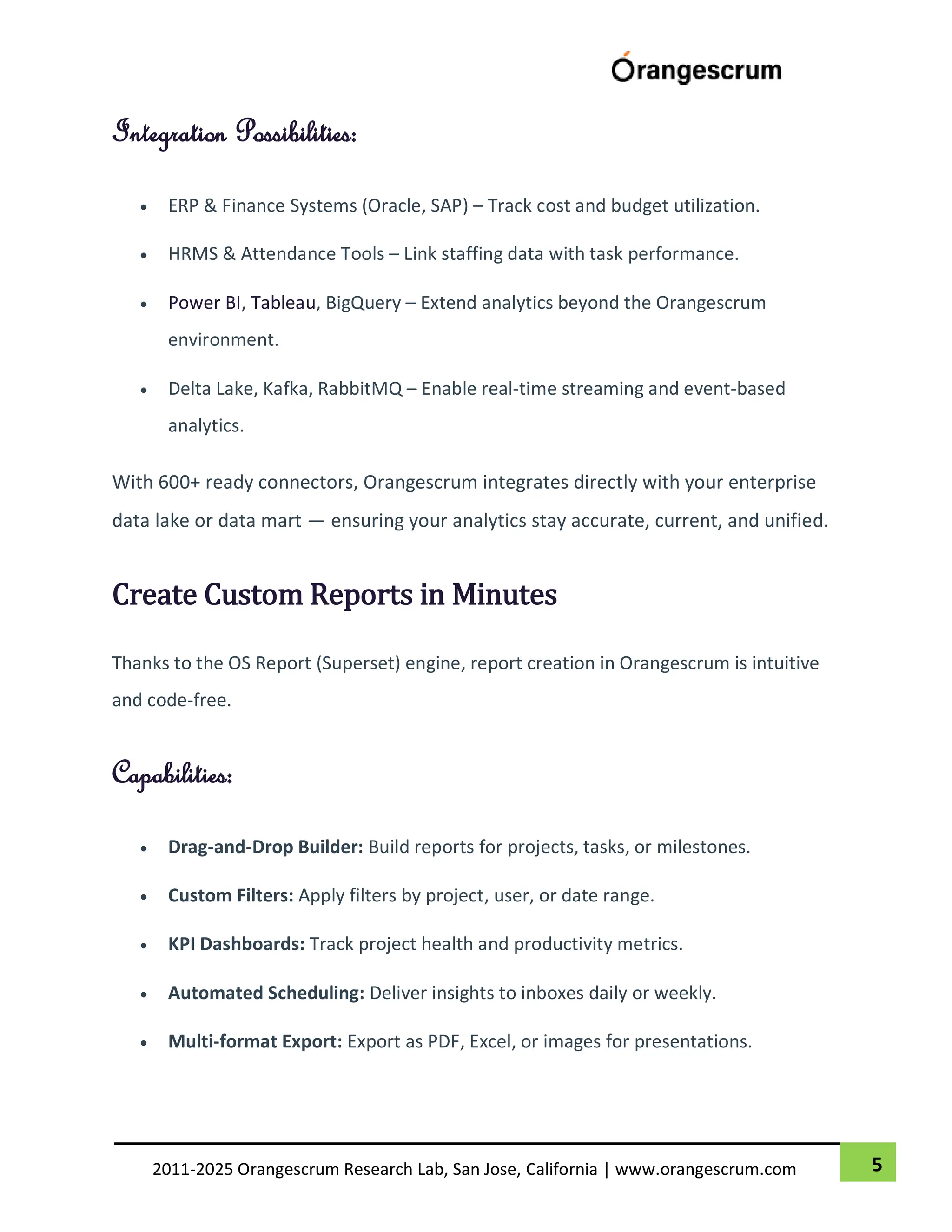 5
2011-2025 Orangescrum Research Lab, San Jose, California | www.orangescrum.com
Integration Possibilities:
 ERP & Finance Systems (Oracle, SAP) – Track cost and budget utilization.
 HRMS & Attendance Tools – Link staffing data with task performance.
 Power BI, Tableau, BigQuery – Extend analytics beyond the Orangescrum
environment.
 Delta Lake, Kafka, RabbitMQ – Enable real-time streaming and event-based
analytics.
With 600+ ready connectors, Orangescrum integrates directly with your enterprise
data lake or data mart — ensuring your analytics stay accurate, current, and unified.
Create Custom Reports in Minutes
Thanks to the OS Report (Superset) engine, report creation in Orangescrum is intuitive
and code-free.
Capabilities:
 Drag-and-Drop Builder: Build reports for projects, tasks, or milestones.
 Custom Filters: Apply filters by project, user, or date range.
 KPI Dashboards: Track project health and productivity metrics.
 Automated Scheduling: Deliver insights to inboxes daily or weekly.
 Multi-format Export: Export as PDF, Excel, or images for presentations.
 