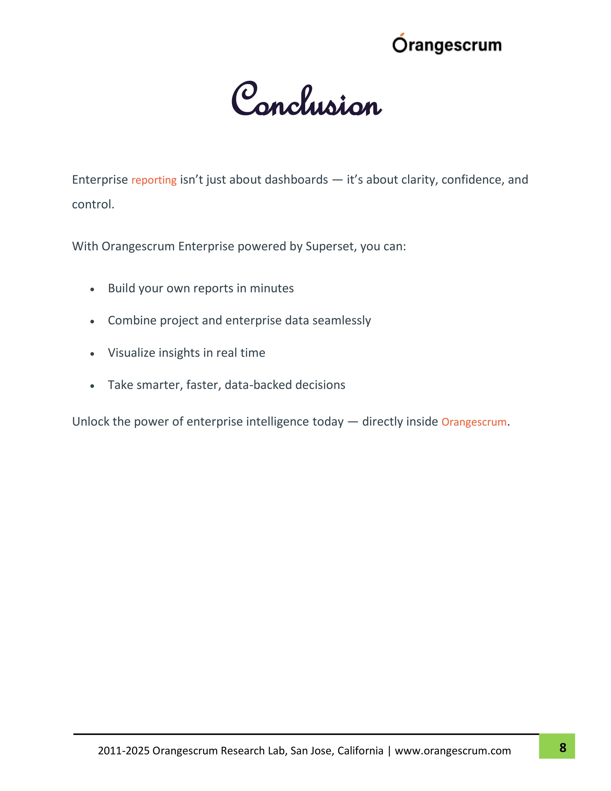 8
2011-2025 Orangescrum Research Lab, San Jose, California | www.orangescrum.com
Conclusion
Enterprise reporting isn’t just about dashboards — it’s about clarity, confidence, and
control.
With Orangescrum Enterprise powered by Superset, you can:
 Build your own reports in minutes
 Combine project and enterprise data seamlessly
 Visualize insights in real time
 Take smarter, faster, data-backed decisions
Unlock the power of enterprise intelligence today — directly inside Orangescrum.
 