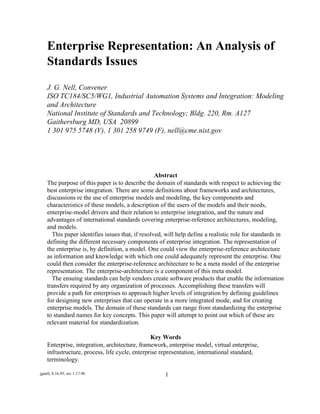 Enterprise Representation: An Analysis of
    Standards Issues
    J. G. Nell, Convener
    ISO TC184/SC5/WG1, Industrial Automation Systems and Integration: Modeling
    and Architecture
    National Institute of Standards and Technology; Bldg. 220, Rm. A127
    Gaithersburg MD, USA 20899
    1 301 975 5748 (V), 1 301 258 9749 (F), nell@cme.nist.gov




                                                  Abstract
    The purpose of this paper is to describe the domain of standards with respect to achieving the
    best enterprise integration. There are some definitions about frameworks and architectures,
    discussions re the use of enterprise models and modeling, the key components and
    characteristics of these models, a description of the users of the models and their needs,
    enterprise-model drivers and their relation to enterprise integration, and the nature and
    advantages of international standards covering enterprise-reference architectures, modeling,
    and models.
      This paper identifies issues that, if resolved, will help define a realistic role for standards in
    defining the different necessary components of enterprise integration. The representation of
    the enterprise is, by definition, a model. One could view the enterprise-reference architecture
    as information and knowledge with which one could adequately represent the enterprise. One
    could then consider the enterprise-reference architecture to be a meta model of the enterprise
    representation. The enterprise-architecture is a component of this meta model.
      The ensuing standards can help vendors create software products that enable the information
    transfers required by any organization of processes. Accomplishing these transfers will
    provide a path for enterprises to approach higher levels of integration by defining guidelines
    for designing new enterprises that can operate in a more integrated mode, and for creating
    enterprise models. The domain of these standards can range from standardizing the enterprise
    to standard names for key concepts. This paper will attempt to point out which of these are
    relevant material for standardization.

                                                Key Words
    Enterprise, integration, architecture, framework, enterprise model, virtual enterprise,
    infrastructure, process, life cycle, enterprise representation, international standard,
    terminology.

jgnell, 8.16.95; rev 1.17.96                         1
 