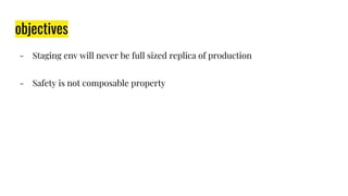 objectives
- Staging env will never be full sized replica of production
- Safety is not composable property
 
