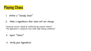 Playing Chaos
1. Define a “Steady State”
2. Make a hypothesis that state will not change
“Clustered services should be unaffected by instance failures”
“The application is responsive even under high latency conditions”
3. Inject “Chaos”
4. Verify your hypothesis
 