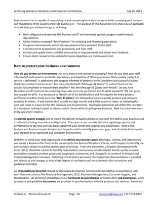 Achieving Enterprise Resiliency and Corporate Certification July 26, 2013
Created by: Thomas Bronack © Page: 10 bronackt@dcag.com / 917-673-6992
Environment that is capable of responding to and recovering from disaster event while complying with the laws
and regulations of the countries they do business in.” The purpose of this document is to show you an approach
that will help you achieve that goal, including:
Both safeguard and optimize the Business and IT environments against outages or performance
degradations.
Utilize industry accepted “Best Practices” for analyzing and improving operations.
Integrate improvements within the everyday functions provided by the staff.
Fully document all standards and procedures and train staff.
Include and update clients and the community on improvements and obtain their feedback.
Ensure client recovery time and performance objectives are continuously met.
How to protect your business environment
How do you protect an environment that is so diverse and constantly changing? How do you keep your staff
informed of and trained in products, procedures, and objectives? What guarantees that a quality product or
service is delivered? Is operations and support informed of potential error conditions and successful output
checks for products and services? Are they provided with “Messages & Codes” to instruct them on the
successful completion or encountered problem? Has the Messages & Codes been tested? Do you have
Standards and Procedures documenting how tasks are to be performed and to what standard? We can go on,
but you get my drift. It is necessary to identify all of the Stakeholders and Participants for every process
performed and then make sure that “Best Practices” are followed to insure a quality product and service is
provided to clients. A well trained staff usually has high morale and will be easier to retain, so following this
path will result in a won-win for the company and its personnel. Also happy personnel will reflect the character
of a company, making it easier to retain current clients while attracting new business. Now it is a win-win-win –
every salesman’s mantra.
To protect against outages and to insure the delivery of quality products you must first define your business and
its clients (including any contract obligations). Then you can accumulate statistics regarding capacity and
performance to see how well you have supported your clients and uncover any weaknesses. Next a Risk
Analysis and Business Impact Analysis can be performed to identify exposures, gaps, and obstacles that impede
your creation of an optimized and compliant environment.
With this in mind, your next step should be to define your business goals (Strategic, Tactical, and Operational)
and create a Business Plan that can be presented to the Board of Directors, Clients, and Prospects to identify the
pat you have chosen to achieve optimization of services. From this document, a Systems Development Life
Cycle (SDLC) should be created to identify how products and services are developed, tested, quality assured,
production accepted, product processed, supported, maintained, and changed in accordance to Release and
Version Management concepts. Following this direction will insure that supportive documentation is included
and related to any changes so that a high degree of confidence will be achieved in the instructions and
guidelines provided.
An Organizational Structure should be developed to separate functional responsibilities in accordance with
workflow and controls, like Resource Management, SDLC, Recovery Management, Customer Support, and
Maintenance. All personnel should have their Functional Responsibilities defined in their Job Description, while
procedure and guideline documents are provided in synchronization with the products and services. Personnel
 