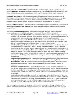 Achieving Enterprise Resiliency and Corporate Certification July 26, 2013
Created by: Thomas Bronack © Page: 11 bronackt@dcag.com / 917-673-6992
should be provided with orientation (upon hire and when new technologies, services, or procedures are
creared0, awareness, and training as deemed necessary and in accordance with regulatory requirements. This
of course will enhance employee knowledge and morale and help retain and recruit people and clients.
All laws and regulations that the company must adhere to in the countries that you do business must be
identified and their compliance requirements defined. If possible, integrating compliance into the everyday
functions performed by personnel will insure continued compliance and the maintenance of recovery
operations, thereby reducing outages, protecting the bottom line and reputation of the business.
Service Level Agreements (SLA), Performance Key Indicators (PKI), or contractual performance guarantees must
be identified and a Service Level Reporting (SLR) system developed to identify any deviation to contracted
service delivery.
The creation of Command Centers where subject matter experts can be utilized to define and repair
encountered problems should be developed and implemented. Command Centers consist of:
Emergency Operations Center (EOC) responsible for overall business operations during an emergency
situation. They coordinate Command Center Operations, Communicate with Executive Management on
status, and make recommendations to return business to normal as quickly as possible.
The EOC is sometimes called a “War Room” since all of the personnel needed to identify and rate
encountered problems are present so that rapid evaluations and responses can be planned and acted
upon so that the best protection can be provided to the business and its clients.
Help Desk (HD) responsible for accepting problem reports from customers and coordinating their repair
via a leveled approach consisting of – Level I is repaired by the Help Desk and is usually a repeated
problem that has been previously repaired or a simple repair like a password update; Level II is when the
problem is escalated to the Subject Matter Expert (SME) responsible for the failing components; Level II
is when the problem is escalated to the Product Vendor for repair; and Level ‘D’ is when a Disaster
Recovery Plan must be initiated to respond to the problem. At this point the Help Desk will transfer the
problem to the Plan Manager who will initiate the Contingency Command Center and activate the
recovery team.
Contingency Command Center (CCC) is responsible for activating and coordinating Disaster Plan actions
and for providing the EOC with status information on the active Disaster Recovery Plan(s).
Network Control Center (NCC) is responsible for monitoring network operations, identifying problems,
and taking resolution actions. The NCC will coordinate with the Help Desk and CCC and EOC as
necessary.
Operations Control Center (OCC) is responsible for monitoring business processing and the status or
jobs, services, and products utilizing information technology resources. They will respond to processing
operator requests (WTOR – Write to Operator with Request command), perform supportive services like
tape mounts etc., identify error and respond to them, and coordinate with the Help Desk, CCC, and EOC
as necessary.
Incident Command Center (ICC) is responsible for responding to incident (which are not the same as a
problem which can be previously defined and planned for, incidents reflect natural disasters not directly
the responsibility of the firm, or personnel problems like a Heart Attack). The ICC has local branches at
business locations that have minimal staff backed up by volunteer’s and local First Responders. A
corporate ICC is fully staffed and will coordinate responses with local branches.
After achieving these goals, your company may be interested in exploring how “Enterprise Resiliency” can
combine all recovery disciplines into one organization using the same tools and speaking the same language,
 