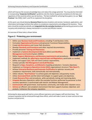 Achieving Enterprise Resiliency and Corporate Certification July 26, 2013
Created by: Thomas Bronack © Page: 12 bronackt@dcag.com / 917-673-6992
which will improve the recovery knowledge base and reduce the outage potential. You may also be interested
in incorporating “Corporate Certification” guidelines into the charter to guaranty compliance to the laws and
regulations of the countries where you do business. The best method for achieving these goals is to use “Best
Practices” like COSO, CobIT, and ITIL to implement the disciplines.
At this point, you should develop Recovery Plans (business locations and services / products, applications, and
information technology facilities) that adhere to compliance requirements and safeguard the business. These
plans should be tested periodically and integrated into the everyday functions performed by personnel so that
recovery and compliance is always maintained in a current and efficient manner.
An overview of these tasks is shown below.
Figure 2: Protecting your environment
Achieving the above goals will lead to a more efficient operation and a happier staff and client base. The
company reputation will be enhanced through these efforts, which will make it easier to retain and recruit new
business and personnel.
 