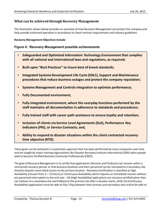 Achieving Enterprise Resiliency and Corporate Certification July 26, 2013
Created by: Thomas Bronack © Page: 14 bronackt@dcag.com / 917-673-6992
What can be achieved through Recovery Management
The illustration shown below provides an overview of how Recovery Management can protect the company and
help provide continued operation in accordance to client contract requirements and industry guidelines.
Recovery Management Objectives include:
Figure 4: Recovery Management possible achievements
These goals can be achieved in a systematic approach that has been performed by many companies over time
and are taught by major training organizations like Disaster Recovery Institute International (DRII) when people
seek to become Certified Business Continuity Professionals (CBCP).
The goal of Recovery Management is to certify that applications (Services and Products) can recover within a
contracted recovery period, or that business locations and their personnel can be relocated to a secondary site
should a disaster event block access to the primary location. Recovery Certification is classified as High
Availability (recover from 2 – 72 hours) or Continuous Availability which requires an immediate recover without
any perceived interruption to the end user. HA (High Availability) applications are recovery certified when they
can Failover to a secondary site and Failback to the primary site after a disaster event, while CA (Continuous
Availability) applications must be able to Flip / Flop between their primary and secondary sites and to be able to
 