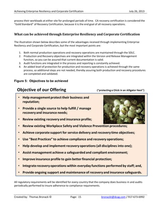 Achieving Enterprise Resiliency and Corporate Certification July 26, 2013
Created by: Thomas Bronack © Page: 15 bronackt@dcag.com / 917-673-6992
process their workloads at either site for prolonged periods of time. CA recovery certification is considered the
“Gold Standard” of Recovery Certification, because it is the end goal of all recovery operations.
What can be achieved through Enterprise Resiliency and Corporate Certification
The illustration shown below describes some of the advantages received through implementing Enterprise
Resiliency and Corporate Certification, but the most important points are:
1. Both normal production operations and recovery operations are maintained through the SDLC.
2. Production and Recovery objectives are integrated within the Version and Release Management
function, so you can be assured that current documentation is valid.
3. Audit functions are integrated in the process and reporting is constantly achieved.
4. An added level of protection for production and recovery operations is achieved through the same
process, so additional steps are not needed, thereby assuring both production and recovery procedures
are completed and validated.
Figure 5: Objectives to be achieved
All regulatory requirements will be identified for every country that the company does business in and audits
periodically performed to insure adherence to compliance requirements.
 