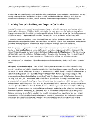 Achieving Enterprise Resiliency and Corporate Certification July 26, 2013
Created by: Thomas Bronack © Page: 16 bronackt@dcag.com / 917-673-6992
Gaps and Exceptions will be mitigated, while obstacles impeding operations or recovery are mediated. Periodic
testing to certify recovery will be constantly performed. Post Mortems will be conducted to incorporate
enhancements and repair problems, thereby achieving excellence through this evolutionary approach.
Explaining Enterprise Resiliency and Corporate Certification
In today’s business environment it is more important than ever to be able to; recover your business within
Recovery Time Objectives (RTO) described in a client’s Service Level Agreement (SLA), adhere to compliance
laws, and meet the critical needs of your business and its clients. Additionally, protecting client information and
adhering to security / regulatory requirements of the countries you do business in has become crucial.
A company can be sanctioned for failing to meet recovery and security objectives, but it could also suffer a loss
of reputation that would harm them in the public’s eyes and result in a loss of trust and business, sometimes so
great that the company would never recover if a disaster event interrupts production processing.
To better protect an organization and adhere to compliance and recovery requirements, organizations are
turning to Enterprise Resilience to combine all recovery operations and personnel within a single entity that
speaks the same language and uses the same tool set, while Corporate Certification assures that the company
adheres to the laws and regulations of all countries they do business in. Combining these two objectives will
best protect the company and assure compliance. This document will help you achieve these goals.
An explanation of the components that make up Enterprise Resiliency and Corporate Certification is provided
below.
Emergency Operation Center (EOC) is the heart of recovery operations and is responsible for coordinating
recovery operations and assisting executive management in continuing business operations from the primary or
secondary site (either Information Technology or Business Unit Location). The EOC speaks with the Help Desk to
determine that a problem has occurred that requires the activation of an emergency response plan. The
response plan can be conducted by First Responders (Police, Fire, Government, Utility Supplier, Homeland
Security, OEM, EMT, etc.), Business Recovery professionals (Business Unit recovery), Disaster Recovery
professionals (Information Technology services and locations), or the activation of a Crisis Management Plan
(Risk Managers, Auditing, Medical, etc.). Also, any workplace violence act (like and active shooter or disgruntled
employee) must be addressed through the EOC. Because of the many recovery disciplines and their differing
languages, it is important that EOC personnel know the language spoken by the disciplines and the procedures
they normally follow. Additionally, EOC personnel must be aware of any compliance issues that may occur
because responding to compliance violations can result in criminal, civil, and reputational loss and a proper
response must be formulated and delivered as soon as possible to limit exposure and protect the company
reputation. Because of these demands, Enterprise Resiliency and Corporate Certification were created.
 