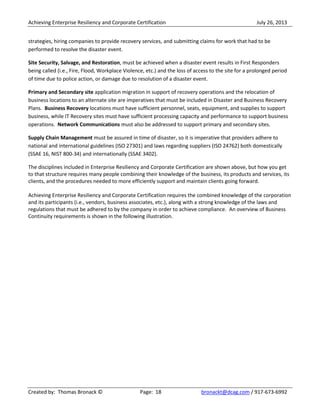 Achieving Enterprise Resiliency and Corporate Certification July 26, 2013
Created by: Thomas Bronack © Page: 18 bronackt@dcag.com / 917-673-6992
strategies, hiring companies to provide recovery services, and submitting claims for work that had to be
performed to resolve the disaster event.
Site Security, Salvage, and Restoration, must be achieved when a disaster event results in First Responders
being called (i.e., Fire, Flood, Workplace Violence, etc.) and the loss of access to the site for a prolonged period
of time due to police action, or damage due to resolution of a disaster event.
Primary and Secondary site application migration in support of recovery operations and the relocation of
business locations to an alternate site are imperatives that must be included in Disaster and Business Recovery
Plans. Business Recovery locations must have sufficient personnel, seats, equipment, and supplies to support
business, while IT Recovery sites must have sufficient processing capacity and performance to support business
operations. Network Communications must also be addressed to support primary and secondary sites.
Supply Chain Management must be assured in time of disaster, so it is imperative that providers adhere to
national and international guidelines (ISO 27301) and laws regarding suppliers (ISO 24762) both domestically
(SSAE 16, NIST 800-34) and internationally (SSAE 3402).
The disciplines included in Enterprise Resiliency and Corporate Certification are shown above, but how you get
to that structure requires many people combining their knowledge of the business, its products and services, its
clients, and the procedures needed to more efficiently support and maintain clients going forward.
Achieving Enterprise Resiliency and Corporate Certification requires the combined knowledge of the corporation
and its participants (i.e., vendors, business associates, etc.), along with a strong knowledge of the laws and
regulations that must be adhered to by the company in order to achieve compliance. An overview of Business
Continuity requirements is shown in the following illustration.
 