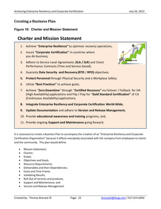 Achieving Enterprise Resiliency and Corporate Certification July 26, 2013
Created by: Thomas Bronack © Page: 22 bronackt@dcag.com / 917-673-6992
Creating a Business Plan
Figure 10: Charter and Mission Statement
It is necessary to create a Business Plan to accompany the creation of an “Enterprise Resiliency and Corporate
Certification Organization” because it affects everybody associated with the company from employees to clients
and the community. This plan would define:
Mission Statement;
Charter;
Scope;
Objectives and Goals;
Resource Requirements;
Deliverables and their Dependencies;
Costs and Time Frame;
Validating Results;
Roll-Out of services and products;
Support and Maintenance; and
Version and Release Management.
 
