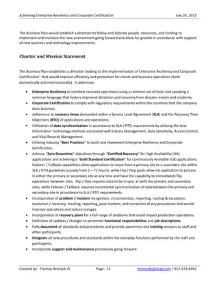 Achieving Enterprise Resiliency and Corporate Certification July 26, 2013
Created by: Thomas Bronack © Page: 23 bronackt@dcag.com / 917-673-6992
The Business Plan would establish a direction to follow and allocate people, resources, and funding to
implement and maintain the new environment going forward and allow for growth in accordance with support
of new business and technology improvements.
Charter and Mission Statement
The Business Plan establishes a direction leading to the implementation of Enterprise Resiliency and Corporate
Certification” that would improve efficiency and protection for clients and business operations (both
domestically and internationally). It addresses:
Enterprise Resiliency to combine recovery operations using a common set of tools and speaking a
common language that fosters improved detection and recovery from disaster events and incidents;
Corporate Certification to comply with regulatory requirements within the countries that the company
does business;
Adherence to recovery times demanded within a Service Level Agreement (SLA) and the Recovery Time
Objectives (RTO) of applications and operations;
Utilization of data synchronization in accordance to SLA / RTO requirements by utilizing the best
Information Technology methods associated with Library Management, Data Sensitivity, Access Control,
and Vital Records Management.
Utilizing industry “Best Practices” to build and implement Enterprise Resiliency and Corporate
Certification;
Achieve “Zero Downtime” objectives through “Certified Recovery” for High Availability (HA)
applications and achieving a “Gold Standard Certification” for Continuously Available (CA) applications.
Failover / Failback capabilities allow applications to move from a primary site to a secondary site within
SLA / RTO guidelines (usually from 2 – 72 hours), while Flip / Flop goals allow CA application to process
in either the primary or secondary site at any time and have the capability to immediately flip
operations between sites. Flip / Flop requires data to be in sync at both the primary and secondary
sites, while Failover / Failback requires incremental synchronization of data between the primary and
secondary site in accordance to SLA / RTO requirements.
Incorporation of problem / incident recognition, circumvention, reporting, routing & escalation,
resolution / recovery, tracking, reporting, post-mortem, and correction of any procedures that would
improve operations and reduce outages.
Incorporation of recovery plans for a full-range of problems that could impact production operations.
Definition of updates / changes to personnel functional responsibilities and job descriptions.
Fully document all standards and procedures and provide awareness and training sessions to staff and
other participants.
Integrate all new procedures and standards within the everyday functions performed by the staff and
participants.
Incorporate support and maintenance procedures going forward.
 