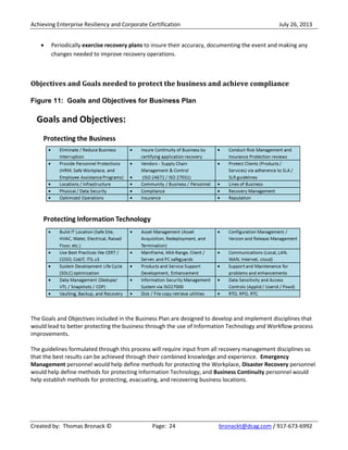 Achieving Enterprise Resiliency and Corporate Certification July 26, 2013
Created by: Thomas Bronack © Page: 24 bronackt@dcag.com / 917-673-6992
Periodically exercise recovery plans to insure their accuracy, documenting the event and making any
changes needed to improve recovery operations.
Objectives and Goals needed to protect the business and achieve compliance
Figure 11: Goals and Objectives for Business Plan
The Goals and Objectives included in the Business Plan are designed to develop and implement disciplines that
would lead to better protecting the business through the use of Information Technology and Workflow process
improvements.
The guidelines formulated through this process will require input from all recovery management disciplines so
that the best results can be achieved through their combined knowledge and experience. Emergency
Management personnel would help define methods for protecting the Workplace, Disaster Recovery personnel
would help define methods for protecting Information Technology, and Business Continuity personnel would
help establish methods for protecting, evacuating, and recovering business locations.
 