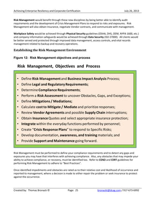Achieving Enterprise Resiliency and Corporate Certification July 26, 2013
Created by: Thomas Bronack © Page: 25 bronackt@dcag.com / 917-673-6992
Risk Management would benefit through these new disciplines by being better able to identify audit
requirements and the development of Crisis Management Plans to respond to risks and exposures. Risk
Management will also obtain Insurance, negotiate Vendor contracts, and communicate with management.
Workplace Safety would be achieved through Physical Security guidelines (OSHA, DHS, OEM, NYPA 1600, etc.)
and company information safeguards would be achieved through Data Security (ISO 27000). All clients would
be better served and protected through improved data management, access controls, and vital records
management related to backup and recovery operations.
Establishing the Risk Management Environment
Figure 12: Risk Management objectives and process
Risk Management must be performed to define your compliance requirements and to detect any gaps and
exposures you may have that interferes with achieving compliance. Also, any obstacles that may impede your
ability to achieve compliance, or recovery, must be identified too. Refer to COSO and CERT guidelines for
performing Risk Management to adhere to “Best Practices”.
Once identified impediments and obstacles are rated as to their relative cost and likelihood of occurrence and
reported to management, where a decision is made to either repair the problem or seek insurance to protect
against the occurrence.
 