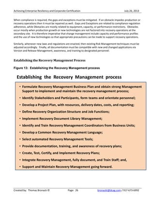 Achieving Enterprise Resiliency and Corporate Certification July 26, 2013
Created by: Thomas Bronack © Page: 26 bronackt@dcag.com / 917-673-6992
When compliance is required, the gaps and exceptions must be mitigated. If an obstacle impedes production or
recovery operations then it must be repaired as well. Gaps and Exceptions are related to compliance regulation
adherence, while Obstacles are mostly related to equipment, capacity, or performance restrictions. Obstacles
occur mostly when production growth or new technologies are not factored into recovery operations at the
secondary site. It is therefore imperative that change management include capacity and performance profiles
and the use of new technologies so that appropriate precautions can be made to support recovery operations.
Similarly, whenever new laws and regulations are enacted, then existing Risk Management techniques must be
adjusted accordingly. Finally, all documentation must be compatible with new and changed applications via
Version and Release Management, awareness, and training to designated personnel.
Establishing the Recovery Management Process
Figure 13: Establishing the Recovery Management process
 