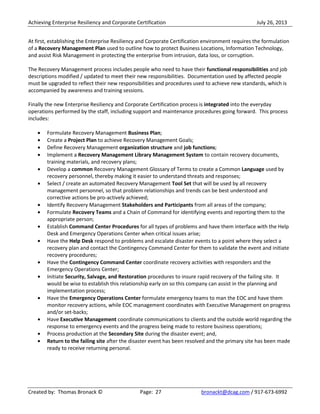 Achieving Enterprise Resiliency and Corporate Certification July 26, 2013
Created by: Thomas Bronack © Page: 27 bronackt@dcag.com / 917-673-6992
At first, establishing the Enterprise Resiliency and Corporate Certification environment requires the formulation
of a Recovery Management Plan used to outline how to protect Business Locations, Information Technology,
and assist Risk Management in protecting the enterprise from intrusion, data loss, or corruption.
The Recovery Management process includes people who need to have their functional responsibilities and job
descriptions modified / updated to meet their new responsibilities. Documentation used by affected people
must be upgraded to reflect their new responsibilities and procedures used to achieve new standards, which is
accompanied by awareness and training sessions.
Finally the new Enterprise Resiliency and Corporate Certification process is integrated into the everyday
operations performed by the staff, including support and maintenance procedures going forward. This process
includes:
Formulate Recovery Management Business Plan;
Create a Project Plan to achieve Recovery Management Goals;
Define Recovery Management organization structure and job functions;
Implement a Recovery Management Library Management System to contain recovery documents,
training materials, and recovery plans;
Develop a common Recovery Management Glossary of Terms to create a Common Language used by
recovery personnel, thereby making it easier to understand threats and responses;
Select / create an automated Recovery Management Tool Set that will be used by all recovery
management personnel, so that problem relationships and trends can be best understood and
corrective actions be pro-actively achieved;
Identify Recovery Management Stakeholders and Participants from all areas of the company;
Formulate Recovery Teams and a Chain of Command for identifying events and reporting them to the
appropriate person;
Establish Command Center Procedures for all types of problems and have them interface with the Help
Desk and Emergency Operations Center when critical issues arise;
Have the Help Desk respond to problems and escalate disaster events to a point where they select a
recovery plan and contact the Contingency Command Center for them to validate the event and initiate
recovery procedures;
Have the Contingency Command Center coordinate recovery activities with responders and the
Emergency Operations Center;
Initiate Security, Salvage, and Restoration procedures to insure rapid recovery of the failing site. It
would be wise to establish this relationship early on so this company can assist in the planning and
implementation process;
Have the Emergency Operations Center formulate emergency teams to man the EOC and have them
monitor recovery actions, while EOC management coordinates with Executive Management on progress
and/or set-backs;
Have Executive Management coordinate communications to clients and the outside world regarding the
response to emergency events and the progress being made to restore business operations;
Process production at the Secondary Site during the disaster event; and,
Return to the failing site after the disaster event has been resolved and the primary site has been made
ready to receive returning personal.
 