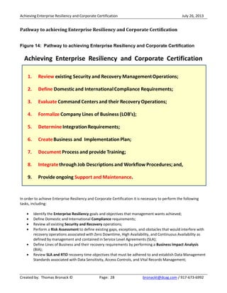 Achieving Enterprise Resiliency and Corporate Certification July 26, 2013
Created by: Thomas Bronack © Page: 28 bronackt@dcag.com / 917-673-6992
Pathway to achieving Enterprise Resiliency and Corporate Certification
Figure 14: Pathway to achieving Enterprise Resiliency and Corporate Certification
In order to achieve Enterprise Resiliency and Corporate Certification it is necessary to perform the following
tasks, including:
Identify the Enterprise Resiliency goals and objectives that management wants achieved;
Define Domestic and International Compliance requirements;
Review all existing Security and Recovery operations;
Perform a Risk Assessment to define existing gaps, exceptions, and obstacles that would interfere with
recovery operations associated with Zero Downtime, High Availability, and Continuous Availability as
defined by management and contained in Service Level Agreements (SLA);
Define Lines of Business and their recovery requirements by performing a Business Impact Analysis
(BIA);
Review SLA and RTO recovery time objectives that must be adhered to and establish Data Management
Standards associated with Data Sensitivity, Access Controls, and Vital Records Management;
 