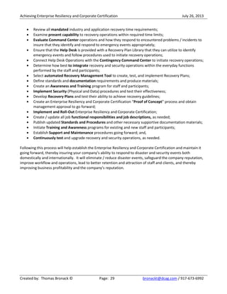 Achieving Enterprise Resiliency and Corporate Certification July 26, 2013
Created by: Thomas Bronack © Page: 29 bronackt@dcag.com / 917-673-6992
Review all mandated industry and application recovery time requirements;
Examine present capability to recovery operations within required time limits;
Evaluate Command Center operations and how they respond to encountered problems / incidents to
insure that they identify and respond to emergency events appropriately;
Ensure that the Help Desk is provided with a Recovery Plan Library that they can utilize to identify
emergency events and follow procedures used to initiate recovery operations;
Connect Help Desk Operations with the Contingency Command Center to initiate recovery operations;
Determine how best to integrate recovery and security operations within the everyday functions
performed by the staff and participants;
Select automated Recovery Management Tool to create, test, and implement Recovery Plans;
Define standards and documentation requirements and produce materials;
Create an Awareness and Training program for staff and participants;
Implement Security (Physical and Data) procedures and test their effectiveness;
Develop Recovery Plans and test their ability to achieve recovery guidelines;
Create an Enterprise Resiliency and Corporate Certification “Proof of Concept” process and obtain
management approval to go forward;
Implement and Roll-Out Enterprise Resiliency and Corporate Certification;
Create / update all job functional responsibilities and job descriptions, as needed;
Publish updated Standards and Procedures and other necessary supportive documentation materials;
Initiate Training and Awareness programs for existing and new staff and participants;
Establish Support and Maintenance procedures going forward; and,
Continuously test and upgrade recovery and security operations, as needed.
Following this process will help establish the Enterprise Resiliency and Corporate Certification and maintain it
going forward, thereby insuring your company’s ability to respond to disaster and security events both
domestically and internationally. It will eliminate / reduce disaster events, safeguard the company reputation,
improve workflow and operations, lead to better retention and attraction of staff and clients, and thereby
improving business profitability and the company’s reputation.
 