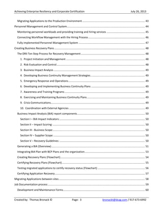 Achieving Enterprise Resiliency and Corporate Certification July 26, 2013
Created by: Thomas Bronack © Page: 3 bronackt@dcag.com / 917-673-6992
Migrating Applications to the Production Environment ..................................................................................... 43
Personnel Management and Control System.......................................................................................................... 44
Monitoring personnel workloads and providing training and hiring services .................................................... 45
Connecting Workflow Management with the Hiring Process............................................................................. 46
Fully implemented Personnel Management System .......................................................................................... 47
Creating Business Recovery Plans ........................................................................................................................... 48
The DRII Ten Step Process for Recovery Management....................................................................................... 48
1. Project Initiation and Management ........................................................................................................... 48
2. Risk Evaluation and Control........................................................................................................................ 48
3. Business Impact Analysis ............................................................................................................................ 49
4. Developing Business Continuity Management Strategies.......................................................................... 49
5. Emergency Response and Operations........................................................................................................ 49
6. Developing and Implementing Business Continuity Plans ......................................................................... 49
7. Awareness and Training Programs ............................................................................................................. 49
8. Exercising and Maintaining Business Continuity Plans............................................................................... 49
9. Crisis Communications................................................................................................................................ 49
10. Coordination with External Agencies ....................................................................................................... 49
Business Impact Analysis (BIA) report components............................................................................................ 50
Section I – BIA Impact Indicators:.................................................................................................................... 50
Section II – Impact Scoring: ............................................................................................................................. 50
Section III - Business Scope:............................................................................................................................. 50
Section IV – Supplier Scope:............................................................................................................................ 50
Section V – Recovery Guidelines: .................................................................................................................... 50
Generating a BIA (Overview)............................................................................................................................... 51
Integrating BIA Plan with BCP Plans and the organization.................................................................................. 53
Creating Recovery Plans (Flowchart)................................................................................................................... 54
Certifying Recovery Plans (Flowchart)................................................................................................................. 55
Testing migrated applications to certify recovery status (Flowchart) ................................................................ 56
Certifying Application Recovery .......................................................................................................................... 57
Migrating Applications between sites..................................................................................................................... 58
Job Documentation process.................................................................................................................................... 59
Development and Maintenance Forms............................................................................................................... 60
 