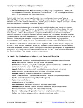 Achieving Enterprise Resiliency and Corporate Certification July 26, 2013
Created by: Thomas Bronack © Page: 32 bronackt@dcag.com / 917-673-6992
10. Office of the Comptroller of the Currency (OCC), including Foreign Corrupt Practices Act, OCC-177
requiring a Recovery Plan, OCC-187 identifying Financial Records, OCC-229 governing Access Controls,
and OCC-226 covering end user computing compliance.
Periodic audits of the business must be performed to insure compliance and to generate a “Letter of
Attestation” by executive management and the CEO stating successful compliance. If Gaps, Exceptions, and
Obstacles are found that interfere with compliance, then they must be identified and plans to mitigate / mediate
them documented and submitted to auditors and regulators.
Gaps, Exceptions, and Obstacles reported to auditors and regulators must be review to determine the best
response to correct the problem. They must be assigned to a resolver who is identified and a due date must
accompany the responsibility. A follow-on audit will examine past problems to insure that they have been
resolved, if not a further audit exception will be triggered which could be worse than the initial problem.
Sanctions and fines are usually associated with Gaps and Exceptions that have not been repaired as promised.
These penalties can have a high price tag through; criminal, civil, monetary fines, and restrictions placed on the
business. The damage to a corporation’s reputation through these penalties and restriction could be
uncorrectable and result in a loss of revenue that may cause clients to stay away and the business to close.
It is therefore crucial to maintain adherence to laws and regulations in the countries that your company does
business. It is just as critical to be able to recover your business if a disaster event occurs because clients will
leave if you cannot meet the service delivery goals outlines in the Service Level Agreement. In some cases, non-
conformance to SLA requirements will trigger costly fines to cover the client’s loss of business and damage to
the client’s reputation. These costs can be extreme in some cases.
Strategies for eliminating Audit Exceptions, Gaps, and Obstacles
Review Business and Industry Compliance Requirements, both domestically and internationally;
Ensure Data Sensitivity, IT Security, and Vital Records Management;
Eliminate Data Corruption, Certify High Availability (HA) applications, Continuous Availability (CA)
applications in order to achieve the Zero Downtime goal;
Upgrade the Systems Development Life Cycle (SDLC) to insure compliance is maintained;
Utilize automated tools whenever practical to improve efficiency and workflow;
Eliminate Single Point of Failure throughout the IT Environment;
Create Asset Management / Configuration Management / Inventory Management procedures;
Develop Problem / Incident reporting and Crisis Management;
Achieve Enterprise Resiliency;
Implement Corporate Certification;
Fully Document the environment, procedures, and supportive materials;
Integrate within the everyday functions performed by personnel through job descriptions;
Provide awareness and Training to staff and outside participants;
Conduct periodic testing and repeated audits to insure compliance is maintained; and,
Perform Post Mortems to isolate problems and make corrections as needed.
 