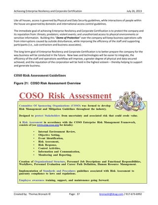 Achieving Enterprise Resiliency and Corporate Certification July 26, 2013
Created by: Thomas Bronack © Page: 37 bronackt@dcag.com / 917-673-6992
Like all houses, access is governed by Physical and Data Security guidelines, while interactions of people within
the house are governed by domestic and international access control guidelines.
The immediate goal of achieving Enterprise Resiliency and Corporate Certification is to protect the company and
its reputation from: threats; predators; violent events; and unauthorized access to physical environments or
sensitive information. Building this “Dome of Protection” over the company will keep business operations safe
from interruptions caused by outside disturbances, while improving the efficiency of the staff and supporting
participants (i.e., sub-contractors and business associates).
The long term goal of Enterprise Resiliency and Corporate Certification is to better prepare the company for the
way business will be conducted in the future. New laws and technologies will be easier to integrate, the
efficiency of the staff and operations workflow will improve, a greater degree of physical and data secured
achieved, and the reputation of the corporation will be held in the highest esteem – thereby helping to support
and generate business.
COSO Risk Assessment Guidelines
Figure 21: COSO Risk Assessment Overview
 