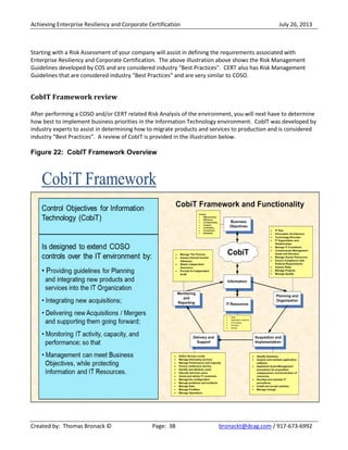 Achieving Enterprise Resiliency and Corporate Certification July 26, 2013
Created by: Thomas Bronack © Page: 38 bronackt@dcag.com / 917-673-6992
Starting with a Risk Assessment of your company will assist in defining the requirements associated with
Enterprise Resiliency and Corporate Certification. The above illustration above shows the Risk Management
Guidelines developed by COS and are considered industry “Best Practices”. CERT also has Risk Management
Guidelines that are considered industry “Best Practices” and are very similar to COSO.
CobIT Framework review
After performing a COSO and/or CERT related Risk Analysis of the environment, you will next have to determine
how best to implement business priorities in the Information Technology environment. CobIT was developed by
industry experts to assist in determining how to migrate products and services to production and is considered
industry “Best Practices”. A review of CobIT is provided in the illustration below.
Figure 22: CobIT Framework Overview
 
