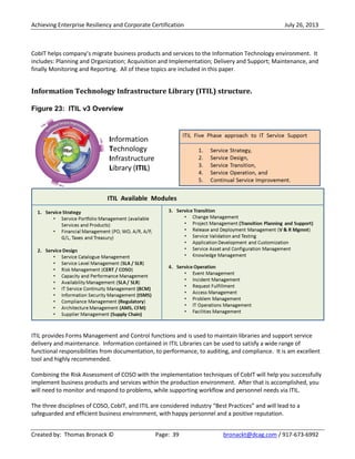 Achieving Enterprise Resiliency and Corporate Certification July 26, 2013
Created by: Thomas Bronack © Page: 39 bronackt@dcag.com / 917-673-6992
CobIT helps company’s migrate business products and services to the Information Technology environment. It
includes: Planning and Organization; Acquisition and Implementation; Delivery and Support; Maintenance, and
finally Monitoring and Reporting. All of these topics are included in this paper.
Information Technology Infrastructure Library (ITIL) structure.
Figure 23: ITIL v3 Overview
ITIL provides Forms Management and Control functions and is used to maintain libraries and support service
delivery and maintenance. Information contained in ITIL Libraries can be used to satisfy a wide range of
functional responsibilities from documentation, to performance, to auditing, and compliance. It is am excellent
tool and highly recommended.
Combining the Risk Assessment of COSO with the implementation techniques of CobIT will help you successfully
implement business products and services within the production environment. After that is accomplished, you
will need to monitor and respond to problems, while supporting workflow and personnel needs via ITIL.
The three disciplines of COSO, CobIT, and ITIL are considered industry “Best Practices” and will lead to a
safeguarded and efficient business environment, with happy personnel and a positive reputation.
 