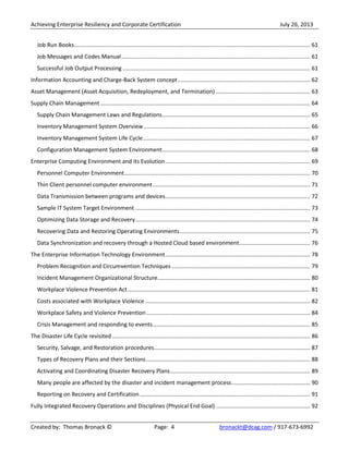 Achieving Enterprise Resiliency and Corporate Certification July 26, 2013
Created by: Thomas Bronack © Page: 4 bronackt@dcag.com / 917-673-6992
Job Run Books...................................................................................................................................................... 61
Job Messages and Codes Manual........................................................................................................................ 61
Successful Job Output Processing ....................................................................................................................... 61
Information Accounting and Charge-Back System concept.................................................................................... 62
Asset Management (Asset Acquisition, Redeployment, and Termination) ............................................................ 63
Supply Chain Management ..................................................................................................................................... 64
Supply Chain Management Laws and Regulations.............................................................................................. 65
Inventory Management System Overview.......................................................................................................... 66
Inventory Management System Life Cycle.......................................................................................................... 67
Configuration Management System Environment.............................................................................................. 68
Enterprise Computing Environment and its Evolution............................................................................................ 69
Personnel Computer Environment...................................................................................................................... 70
Thin Client personnel computer environment.................................................................................................... 71
Data Transmission between programs and devices............................................................................................ 72
Sample IT System Target Environment ............................................................................................................... 73
Optimizing Data Storage and Recovery............................................................................................................... 74
Recovering Data and Restoring Operating Environments................................................................................... 75
Data Synchronization and recovery through a Hosted Cloud based environment............................................. 76
The Enterprise Information Technology Environment............................................................................................ 78
Problem Recognition and Circumvention Techniques ........................................................................................ 79
Incident Management Organizational Structure................................................................................................. 80
Workplace Violence Prevention Act.................................................................................................................... 81
Costs associated with Workplace Violence......................................................................................................... 82
Workplace Safety and Violence Prevention........................................................................................................ 84
Crisis Management and responding to events.................................................................................................... 85
The Disaster Life Cycle revisited.............................................................................................................................. 86
Security, Salvage, and Restoration procedures................................................................................................... 87
Types of Recovery Plans and their Sections........................................................................................................ 88
Activating and Coordinating Disaster Recovery Plans......................................................................................... 89
Many people are affected by the disaster and incident management process.................................................. 90
Reporting on Recovery and Certification ............................................................................................................ 91
Fully Integrated Recovery Operations and Disciplines (Physical End Goal) ............................................................ 92
 