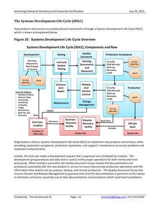 Achieving Enterprise Resiliency and Corporate Certification July 26, 2013
Created by: Thomas Bronack © Page: 41 bronackt@dcag.com / 917-673-6992
The Systems Development Life Cycle (SDLC)
How products and services are produced and maintained is through a Systems Development Life Cycle (SDLC)
which is shown and explained below.
Figure 25: Systems Development Life Cycle Overview
Organizations utilize a Systems Development Life Cycle (SDLC) to implement new products and services, while
providing; production acceptance, production operations, and support / maintenance to correct problems and
implement enhancements.
Initially, the end user makes a development request that is approved and scheduled for creation. The
development group produces test data that is used to verify proper operations for both normal and error
processing. When testing is successful, the Quality Assurance Group reviews the documentation and
procedures associated with the new product or service to insure they provide production operations with the
information they need to set-up, process, backup, and recover production. The Quality Assurance Group also
ensures Version and Release Management to guaranty that all of the documentation is pertinent to the release
to eliminate confusions caused by out-of-date documentation and procedures which could lead to problems.
 