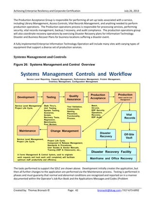 Achieving Enterprise Resiliency and Corporate Certification July 26, 2013
Created by: Thomas Bronack © Page: 42 bronackt@dcag.com / 917-673-6992
The Production Acceptance Group is responsible for performing all set-up tasks associated with a service,
including Library Management, Access Controls, Vital Records Management, and anything needed to perform
production operations. The Production operations process is responsible for processing services, performing
security, vital records management, backup / recovery, and audit compliance. The production operations group
will also coordinate recovery operations by exercising Disaster Recovery plans for Information Technology
Disaster and Business Recover Plans for business locations suffering a disaster event.
A fully implemented Enterprise Information Technology Operation will include many sites with varying types of
equipment that support a diverse set of production services.
Systems Management and Controls
Figure 26: Systems Management and Control Overview
The tasks performed to support the SDLC are shown above. Development initially creates the application, but
then all further changes to the application are performed via the Maintenance process. Testing is performed in
phases and must guaranty that normal and abnormal conditions are recognized and reported on in a manner
documented within the Operator’s Job Run Book and the Applications Messages and Codes (Problem
 